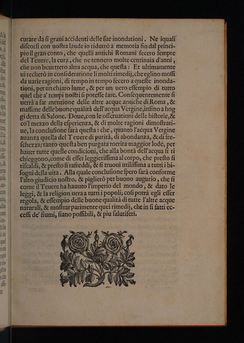 curare dafi gravi accidenti delle fue inondationi. Ne iquali difcorfi con uoftralaudeio ridurrò a memoria fin dal princi- pioilgran'conto ; che quelli antichi Romani fecero fempre del Feuere,lacura, che netennero molte centinaia d'anni, che non beuettero altra acqua, che quefta: Et ultimamente uirechetò in confideratione li molti rimedij, che eglino mofli da uarieragioni, di tempo in tempo fecero a quelte inonda- tioni, perunchiaro lume , &amp; perun vero effempio di tutto quel che a' tempi noftri fi potefle fare. Confequentemente fi uerrà a far mentione delle.altre acque antiche diRoma, &amp; maffime dellebuone qualità dell’acqua Verginesinfino a hog gi detta di Salone. Doue;conle offetuationi delle hiftorie,&amp; co'l mezzo della efperienza, &amp; di molte ragioni dimoftrati- ue; la conclufione farà quefta : che , quanto l'acqua Vergine avanza quella del T cuere di purità, di abondanza, &amp;di fre- fchezzastanto queftaben purgata merita maggior lode, per hauer tutte quelle condicioni, che alla bontà dell’acqua fl ri chieggono,come di effer leggieriflima al corpo, che prefto fi rifcaldi, &amp; prefto fi rafteddi; &amp; fi truoui utiliffima a tutti i bi- l'alto giudicio uoftro. &amp; piglierò per buono augurio , che fi come il Teuereha hauuto l’imperio del mondo, &amp; dato le leggi, &amp; la religion ueraa tuttii popoli; cofi potrà egli effer regola, &amp; effempio delle buone qualità di tutte l'altre acque naturali, &amp; moftrarparimente quei rimedij, chein fi fatti ec- ceffi de' fiumi, fiano poffibili, &amp; piu falutiferi.