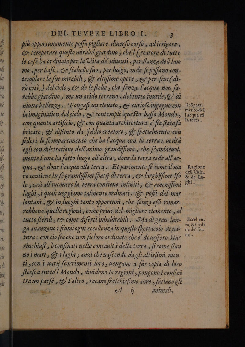 di vr — più opportunamente poffa pigliare diuerfo corfo s ad'irrigare, cotemperare quefto mirabil giardino s chel (reatore ditutte le cofe ha ordinato per. la Vita de’ niuenti 3 per Panza dell'huo mo s per bafe, (o fiabello fuo s per luogo, onde fi poffazo com- remplare le fuse mirabili, @7 altifime opere s es per fine((di- rò così, ) del cielo; <> de leffelle sche fenza. l'acqua non fa- rebbe giardino è ma unaridoterreno ydeltutto inutile; di niuna bellezza. Pongafi uneleuato ; es cuviofo.imgegnocon lai imagination dal cielo ses contempli queSto baffo Mondo, con quanto artificio s @7 con quanta architettura e’ fia ffato fa bricato, &} di iffinto da Fddio creatore ; & (Petialmente. con fideri lo compartimento che ha l'acqua:con la terra: uedra mentel'unabafatto luogo all'altra, dowe.la terra cede all'ac- qua. € doue l'acqua alla terra .. Et parimente ft come il ma re contiene in fe grandiffemi (Patij diterra <> larghiffime Io le s cosvall'incontrola terra contiene infiniti; & ameniffimi laghi , iguali ueogiamo talmente ordinati, @} pofti dal mar lontani / 17, luoghi i tanto opportuni , che fenza effi vimar- rebbono quelle regioni come priue del migliore elemento, al tutto fterili , <> come di fertii imbabitabili.. Madi gran lun- ga awanzano i i fami ogni eccellenzata quefto (pettacol di na tura : com cio fia che non fuloro ordimato che e' doueffero Star rimchiufi , 6 confinati nelle concauità della terra ; ff come fian n01mari ; eri laghi s anzi che mafcendo dagli altisfimi mon ti,con i uarij fc fto orrimenti loro, mengano a fe copia di loro Stesfra tutto! Mondo , diuidomo le regioni ; pongono i confini tran vr paefe > &/ l'altro ; recano frefchisfime aure , fatiano gli ed i animali, Ragione dell’ Ifole, & de La- ghi. Eccellen. za,&Ordi ne de’ fia-