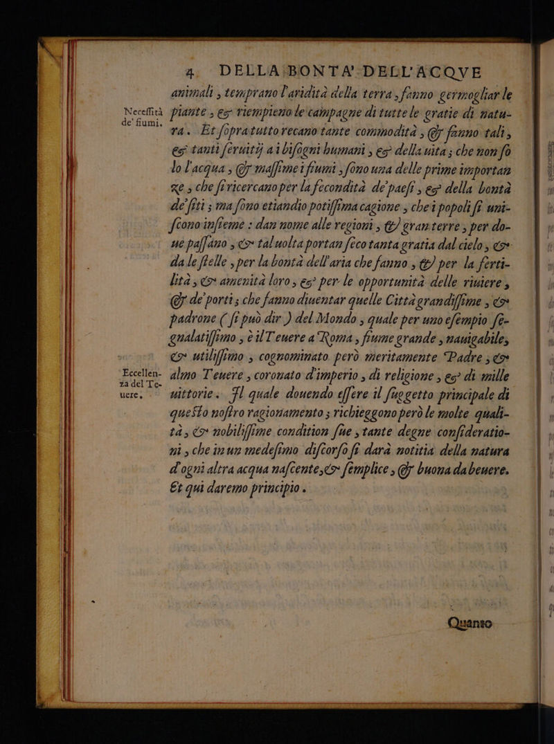 Neceffità de’ fiumi. Eccellen- za del Te- uere. - 2. DELLA/BONTA DELL’ACQVE animali ; temprano l'aridità della terra, fanno getmogliar le piante , es riempieno le'campagne di tutte le grarie di natu- ra. Et fopratuttorecano tante commodità , &amp; fanno tali, es tanti feruitij a 1bifogni bumani , e? della vita ; che nonfo lo l'acqua, @ymaffimei fiumi , fono una delle prime importan de [iti s ima fono etiandio potifffma cagione , che1 popoli fî uni- fionoinfieme : dan nome alle regioni ; granterre s per do- dale ftelle s per la bontà dell’aria che fanno , @ per la ferti- lità 3 co amenità loro , es? per le opportunità delle riuiere, @ de porti ; che farro dinentar quelle Città grandiffime , > padrone (fi può dir ) del Mondo ; quale per uno efempio fe- gualatifumo ; è Tenere a Roma, fiume grande, navigabile, <> utiliimo s cognomimato però meritamente Padre 3 <> almo Tenere ; coronato d'imperio , di religione , es? di mille questo noftro ragionamento ; richieggono però le molte quali- tà, o mobilifime condition fue stante degne confideratio- ni che inun medefimo diftorfo fi darà notitia della natura d'ogni altra acqua nafcente,<> femplice , 7 buona dabenere Et qui daremo principio. |