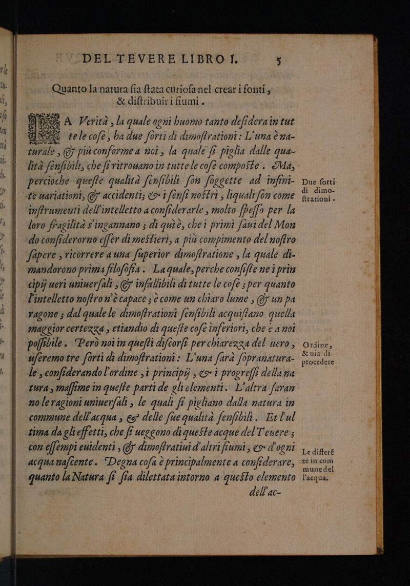 '-DEL-<TEVERE LIBRO I. Quanto la natura fia tata curiofa nel creari fonti; &amp;diftribuiri fiumi. È A Verità , la quale ogni buomo tanto defi derain tut tele cofe, ba due fortic di dimoffrationi : L'una è na- turale, @ più conformea noi, la quale fî piclia dalle qua. percioche quefte qualità fenfibili fon foegette ad infini- fé wariationi, @7 accidenti; cd» 7 dh enfi nostri , liguali fon come inftrumenti dell'intelletto a confiderarle , molto [peffo per la loro fragilità s'ingammano ; di gui è, chei primi faut del Mon do confiderorno effer di mestieri, a più compimento del noffro fapere s ricorrere a una fuperior dimoffratione , la quale di- mandorono prima filofofia. Laguale, perche confiffe ne i prin cipij ueri uniwerfali ; @7 infallibili di tutte le cofe s per quanto l'intelletto noffron’ècapace s è come un chiaro lume , @y un pa vagone 3 dal quale le dimoffrationi fenfibili acquiffazo quella maggior certezza , ettandio di queffe cofe inferiori, che è a moi uferemotre forti di dimoffrationi: L'una Sand Soprat tura- le, confiderando l'ordine sì principi ; coi progreffi della na tura, affi mein quefte parti de gli clementi. L'alera faran noleragioni uniuerfali ; le quali fî pigliano dalla natura tn commune dell'acqua , €? delle five qualità fenfibili. Et l'ul tima da glieffetti, che fî ueggono di queste acque del Tenere; con efempi euidenti , Gy dimoffrativi d'alerifiumi, «> d'ogni acqua nafcente. Degna cofa è principalmente a confederare, quarto laNatura ft fia dilettata intorno a questo elemento dell'ac- Due forti di dimo. ftrationi » Ordine, &amp; uia di procedere Le differé ze in com munedel l'acqua.