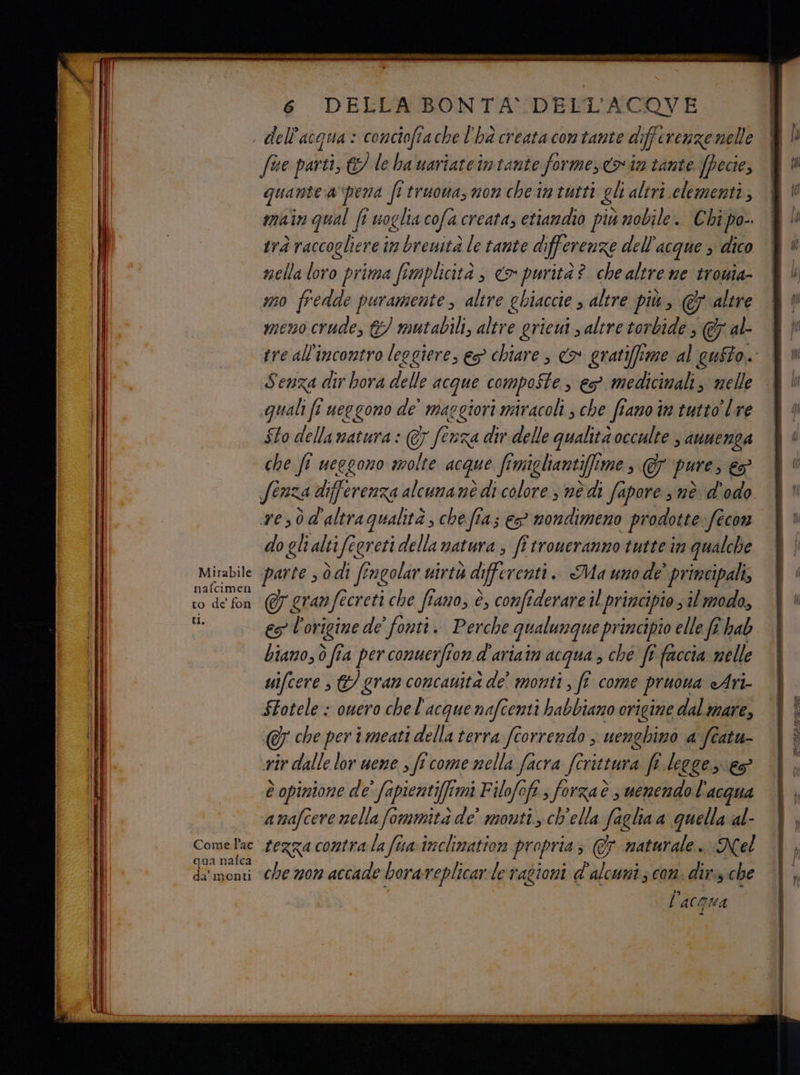 Mirabile nafcimen to de fon tI. 6 DELLA BONTA DELL'ACQOVE dell'acqua: concioftache l'ha creata con tante differenze nelle fue parti, &amp;/ le ba uariateimiante forme, coin tante (pece, quantea pena frtruowasmonche in tutti gli altri clementi, main qual fi uoglia cofa creata, etiandio più nobile. Chi po-. trà raccogliere im breuità le tante di ferenze dell'acque s dico mella loro prima fimplicità , <a purità? chealtre ne trouia- mo fredde puramente, altre ehiaccie , altre più, @&amp; altre meno crude, &amp;/ mutabili, altre griem s altre torbide ; (&amp; al- Senza dir hora delle acque compoSte , eo medicinali, welle «guiali fr ueegono de’ maggiori miracoli; che fiano im tutto’ l're $to della natura : @ ferza div delle qualità occulte 3 AUNENLA che fî ueegono molte acque fmigliant i mes 7 puresS, fenza differenza alcunanè di colore s nè di fapore snè d'odo resò d'altra qualità; che fia; € nondimeno prodotte fecon do gli alti fegreti della matura, ff troneranno tutte in qualche parte s ò di fingolar uirtà differenti. Ma uno de’ principali, &amp; gran fecreti che fiano, è, confiderare il principio; il modo, es l'origine de’ fonti. Perche qualunque principio elle fe hab biamo; ò fia per conuerfion d'ariain acqua , ché ft faccia nelle uifcere s &amp;/ gran concauità de monti, fî come pruona «Ari- SLotele : owero che l'acque nafcenti habbiano origine dal mare, che per imeati della terra ftorrendo ; uenghinò a featu- vir dalle lor uene s ficome nella facra /Crittura fr legge es è opinione de' fapienti[fimi Filofoft, forzaè , uenendo l'acqua amafcere nellafommità de’ monti. ch'ella faglia a quella al- qua nafca da’ monti che nom accade borareplicar:le ragioni d'alcuniz com. dir:s. che l’acoua