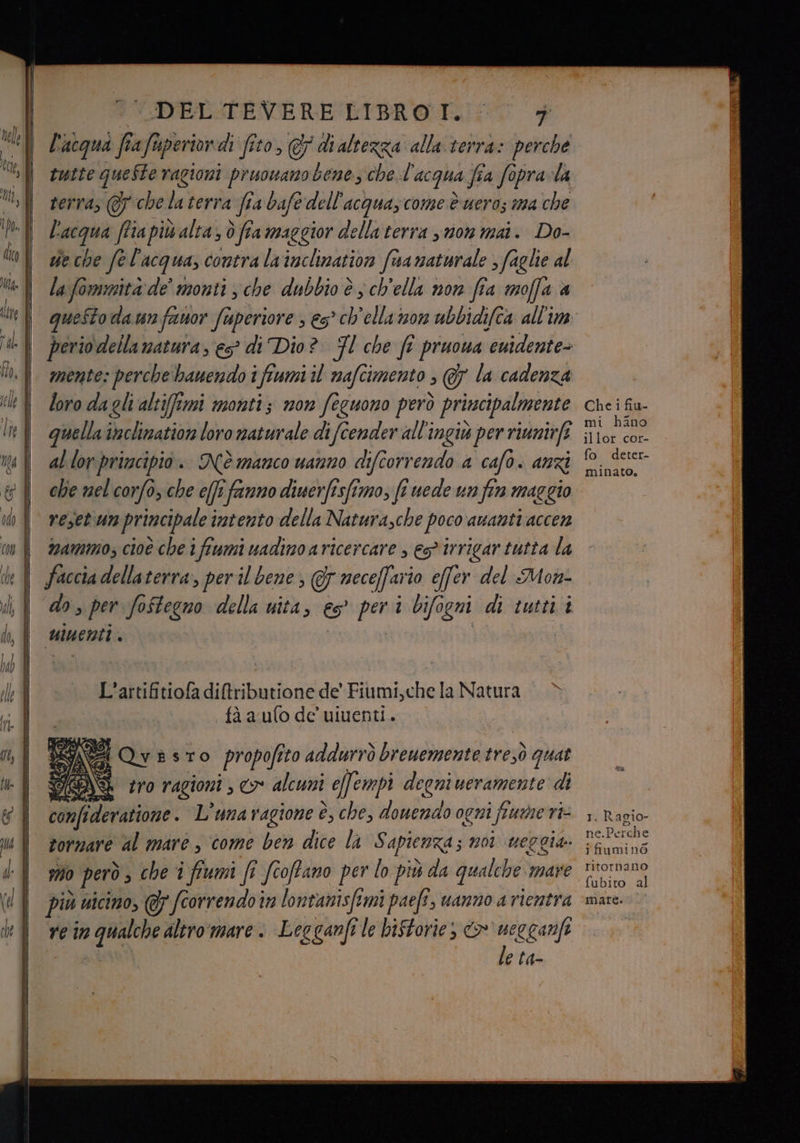 VDELSPEVERE BIBROTI: 0 + | L'acqua frafuperiondi fito, & dialtezza alla terra: perche tutte queSte ragioni pruowano bene che.l'acqua fia fopra-la vl terras @ chelaterra fia bafe dell'acquazcome è ueros ima che MY L'acqua ffiapiù alta; ò fra maggior dellaterra suon mai. Do- l gdeche fel'acqua, contra lainclination fnamaturale , faglie al | /afommità de’ monti; che dubbio è sch'ella non fia moffa a bite queSto da un franor Superiore s es’ ch'ella son ubbidifca all'im | periodella matura, es? di Dio? FI che fî pruowa ‘euidente= n. | zzente: perche bawendo i flumi il mafcimento ; @7 la cadenza il f loro daglialtiffimi monti; non feuono però principalmente ni quellattclination loro naturale difcender all'ingiv per rinnirfe | allorprincipio. Nèmanco uanno difcorrendo a cafo. anzi che nel corfò, che e(fi fanno diuerfisfimo, fi uede un fin maggio vesetiun principale intento della Natura,che poco amanti accen namimo, cioè che i fiumi uadino a ricercare , eg irrigar tutta la Faccia dellaterra, per il bene , & neceffario effer del Mon- do, per fo$tegno della uita, 65° pra bifogni di tutti i uu enti, JA L'artifitiofa di&tributione de’ Fiumi,che la Natura PS fà a ufo de uiuenti. NR (Qvèsto propofi sto addurrò brewemente Noe, quat FAS tro ragioni ; cr alcuni i effempi degni ueramente di Ù confideratione . L’unavagione è, che, douendo ogni fine ri: tornare al mare, come ben dite-la Sapienza; no ueggia: 70 però s che i fiumi (î fcoffano per lo più da qualche mare più uicimo, @ fcorrendoi in lontanisftmi paefi, uanno a rientra re n DO altromare : Legganftle biftorie, > veccari e la- 1. Racio- le) ne.Perche ifiuminò ritornano fubito al matè.