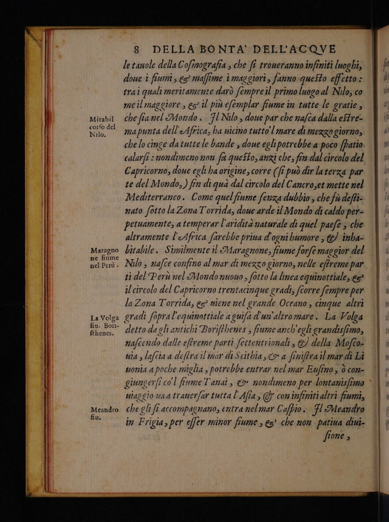 corfo del Nilo. Maragno ne fiume nel Perù . La Volga fiu. Bori- fthenes. Meandro fiu. 8 DELLA BONTA' DELL'ACQVE le tauole della Cofimografia > che fi troucranno infiniti luoghi, doue i fiumi, es maffime i maggiori, fanno queSto effetto : trai quali meritamente darò fermpre il primo luogo al Nilo, co me il maggiore , es il piùcfemplar fiume im tutte le gratie, ma punta dell'Africa, ba uicino tutto mare di mezzogiorno, che lo cinge da tutte le bande , doue egli parronta a poco (patio. calarfî : ‘nondimeno non fa questo, anzi che, fin dal circolo del Capricorno, doue egh ha origine, corre (ft può dir laterza par te del Mondo,) fin di gua dal circolo del Cancroset mette nel Mediterraneo. Come quelfiume fenza dubbio, chef defti- nato fotto la Zona Torrida, doue ‘arde il Mondo di caldo per- petuamente, atemperar l'avidità naturale di quel paefe 3 che altramente l'Africa farebbe priua d'ogni bumore 6 ‘inba- Nilo > nafce confino al mar di mezzo giorno, nelle effreme par 1 del Perù nel Mondo nuono, fotto la linea equinottiale, ep il circolo del Capricorno trentacinque gradi, corre fe empre per la Zona Torrida, es siene nel gran de Oceano , cinque altri gradi fopral' equimottiale aguifad'un'altromare. La Volga detto da gli antichi Borif?henes ; fiume anch'egli randisfimo, uia , lafcia a deffra il mar diScithia, <> a finiffra il mar di Li uonia a poche miglia, potrebbe entrar nelimar Eufino , è con- uiazgio uaatrauerfar tutta l'Afîa, GY coninfinitialtri fiumi, che gli ff accompagnano, entramel mar Cafpio. Fl Meandro in Frigia, per effer minor fiume ; es’ che non patina dini- fione ,