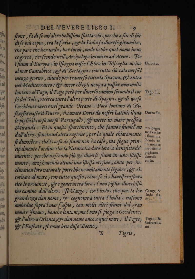 aa ci RI: ZENIT F Er TODEL'TEVERELIBROT. : fone s fa di fe un'altro belli(fîmo (pettacolo , perche a fin di far dife più copia, tra la (aria ; es*la Lidia fa diuerfe girauolte, ehe pare che bor uada; hor torni , onde hebbe quel nome in uo cegreca , (9 fcende nell'eArcipelago incontro ad Atene. De i fiumi d' Europa st l[Pagnanafel'Ebro in Bifcaglia vicino al mar Cantabrico 3 €5° di Bertagna ; con tutto ciò cala uerfo' mezzo giorno > diuide per trauerfo tuttala Spagna, &amp;} entra nel Mediterraneo GP ancor ch'egli nenga a paffar nonimolto lontano alT'ago; il Tago però per diuerfo camino fecondo il cor So del Sole s vicerca tutta l'altra parte di Spagna s es* di uerfo l'occidente mette nel orande Oceano. Poco lontano di Bi- fiagliainafceil Duero ; chiamato Doris da noftri Latini; gua lepielia il corfo nerfo'Portugallo , 5 mette in. mare'preffoa Miranda «>» Erin quefto [Dartimento, che fanno i fiumil'un dall'altro ff notaum'alera ragione ; per la quale chiaramente fi dimoStra, che'lcorfò de'fiumi mon è a cafo, ma fegue prin- cipalmente l'ordine che la Natura ba dato loro a benefirio.de monte anzi bauendo alcuni una ifte(fa origine ; onde per in- tornare al mare 3 com tutto queffo s come fe ci s'haueffero(par- site le prowincie , @ 1 gouernitra loro l'uno piglia diuerfeffi- mo camino dall'altro. HF (Gange co l'Indo; che per la lor grandezza dan nome 3 o cognome a tutta l'India , mafcono ambedue fopra'l mar ((afpio s com molti altri fiumi dal eran monte Fmauo , benche lontani,ma l'uno ft piega a Occiaente, @l'aliro a Oriente, dan nome anco a quei mari .. ÎTigri, Tigris, Ebro fiu. Tago fiu. Duero fiu, 11.Ragio ne. Perche i fiumina fcendo in un monte medefimo pigliano diverfo coro. Gange, &amp; Indo fia mi. Tigri, 8 Eufratefiu