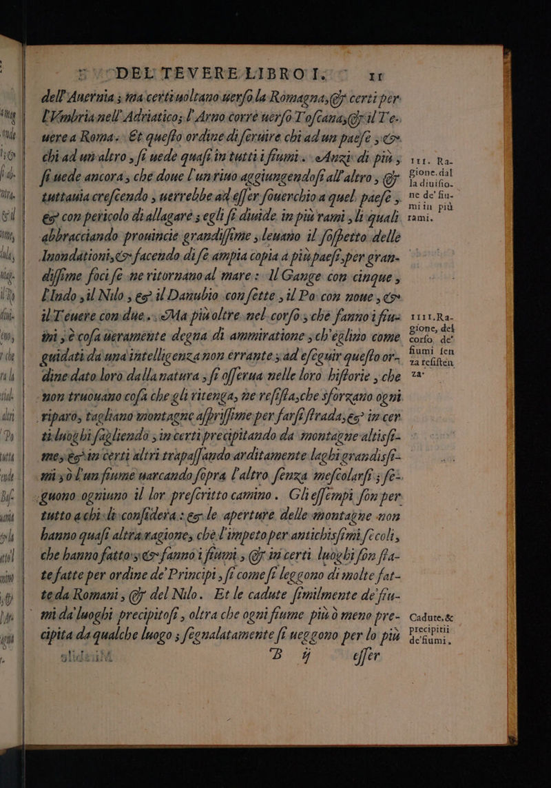 “DEL TEVERELIBRO IT: dell notizia mascertiuoltamo werfo la Romagna,@f certi per l'Vmbrianell'Adriatico; l'Arno corrò uerfoTofcana, afpna Tee uerea Roma. Et quefto ordine diferiire chi adun pate 3: fi.uede ancora; che doue l'untino aggiungendofi all'altro, F abbracciando provincie grandiffime slewano il fojpetto «delle Iri. Ra- gione. dal la diuifio. ne de' fiu. miin più rami. diffime foci fe me ritornano al mare: MU Gange con CINQUE 3 ilT'euere comdue.,. «Ma piwoltre.mel.corfo. ché fannoifiu= ini sè cofa veramente degna di ammiratione sch'églizio come quidati da\unaintellicenza non errante sad efeguir quefto or. dinedato loro dalla natura ; fè fi offerua nelle loro hifforie y.che rrlI.,Ra- gione, del coro de’ fiumi fen za tefiften za: eutto achisto:confidera- es-le aperture delle montagne non hanno quafi slot nagiones chè l'impeto per antichisfi mifecoli, che hanno fatto»: »famnò i i fini s@riicerti lubbi fon ffa- teda Romani, (7 del Nilo. Etle cadute ft Imilmente de fru- eilisia i; (h Yj fa pe' mio ei Vi Cadute,&amp; precipitii de’fiumi.