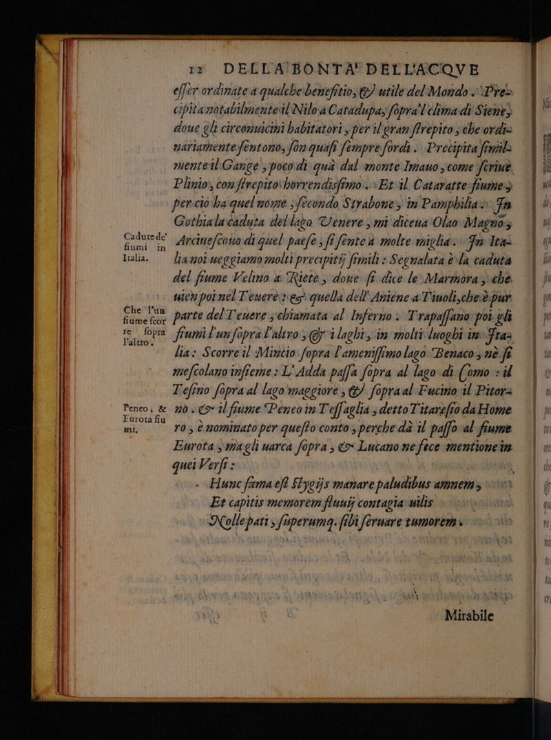 IRASITTTATER Cat rade fiumi i Italia. Che l'un fiume fcor re foprà l’altro. rr DELLA BONTA' DELL'ACOVE effer ordinate a qualche benefitio, €} utile del Mondo Preò cipitanotabilmente il Nilo a Catadupaz fopra'!'élima di Siene) doue gli circomsicimi babitatori per il gran ffrepito s cheordie | vnartamente fentono, fon quali Jemprefordi. Precipita fini 4 I menteilGange s poco di qua dal monte Imauo ycome ferme. | È Plinio; conftrepitoborrendisfimo.--Etil Cataratte:fiumeg | persciò ha quel none sfecondo Strabone in Pamphilia» a Fa i di Gothialacaduta del Îazo Venere s mi dicena‘Olao Magnoz | Arciuefe cono di quel paefe ; fî fente a molte miglia. Fl | 1a moi weggiamo molti precipitàj fimili » Segralata èla caduta | Si del fiume Velino a Riete, doue fi dice le Marmorassche | fi micn poi nel Tenere res quella dell'Aniene a Tiuoli,chesè. pur (t parte del Tenere s‘chiamata al Inferno . Trapaffano pogh \w fumi l'unfopral'altro Gi laghi im molti luoghi in Fra [ua lia: Scorreil Mincio fopra l'ameniffimolago Benaco nè fi | mefcolano infieme > L' Adda paffa fopra al lago-di (omo + sd ‘Uoù Tefino fopra al lago‘ maggiore, &amp;/ fopraal Fucino il Pitora | » Firoti fiu Eurota »\.magli uarca fopra > o Lucano ne ina mentioneta | n quei Verft : ; dì {ud Hunc frema eft $tycijs mamare paludibus AMIMEN > 6 Et capitis memorem fluutj contagia» uilis NOS INT f Nolle pati s fuperumqg. fibì ferware rumorena i Aliante