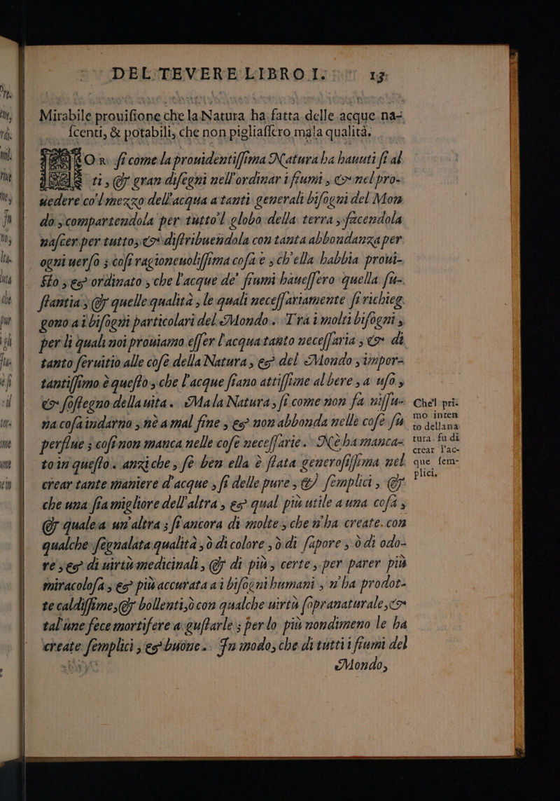 = ri i ni i I re DEL'TEVERE LIBRO I. 13: Mirabile prouifione che la Natura ha fatta delle acque na- | fcenti, È potabili, che non pigliaficro maia qualità. - On ff comelapronidentifima Natura ha haunti ft al i ri, grandifegni nell'ordinari fiumi, &amp;onel pro. colmezzo dell'acqua atanti. generali bifogni del Mora do compartendola per tutto’ l globo della terra facendola mafcen per tutto» diftribuenidola con tanta abbondanza per ogni uerfo ; coft ragionenoli(ftma cofae sch'ella babbia provi- frantia> @ quelle qualità ; le quali neceffariamente fi richieg. gono at'bifogiti particolari del Mondo. Trai molti bifogni ;, tanto feruitio alle cofe della Natura, €S° del Mondo s tmpors tantiffimo è queftoz che l'acque fiano attifftine al bere 3a ufo, co foftegno della vita. Mala Natura; fî.come non fa nifft- na cofa indarno nè amal fine 3 es mon abbonda nelle cofe fu perflue s cofi mon manca nelle cofe neceffarie.» Nè hamanca= toin queffo. anziche, fe ben ella è fata generofifima nel crear tante maniere d'acque » fî delle pure &amp;/ fomplici, @ che una fiamigliore dell'altra, e qual più utile auna cofa , &amp; qualea un'altra ; ff ancora di molte che n'ha create. cOn qualche fegnalata qualità sò di colore ; è.di fapore , ò di odo- re ses di uiriv medicinali, @&amp; di più; certe, per parer più miracolofa, es più accurata ai bifocni bumani , w ha prodot- te caldifime,&amp; bollenti,è com qualche uirtà fapranaturale,<> tal'ume fece mortifere axguftarle»; perlo più nondimeno le ha cineate femplici ‘es*buone. Fn modos che di tutti i fiumi del a bivyt Mondo, WrrTr Er 7 TCA LGIAEEARRAESA- FEAR BLA ici Chel pri. mo inten to dellana. tura. fu di crear l’ac- que fem- plici,