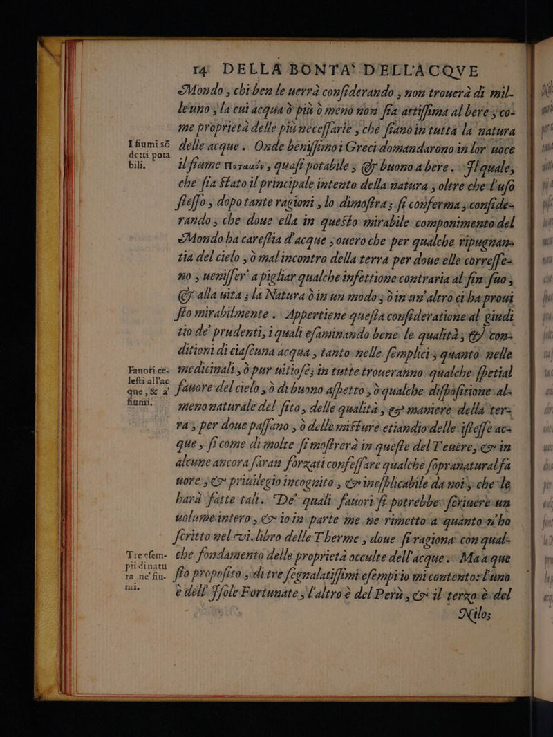 rg DELLA BONTA' D'ELL'ACOVE Mondo chi ben le uerrà confiderando ; non trouerà di mil leuno la cui acqua ò più ò ménò n0% fta attiffima al bere; co: me proprietà delle più neceffarie , che frano in tutta la natura nina delle acque. Onde beniffimoi Grecidomandaronosn lor uoce CI pota o î i ; Gili. ilfiame rtiraute, quaft potabile; Gy buono a bere. Flguale, che fia Stato il principale intento della natura ; oltre:che:l ‘ufo Sle[fo > dopotante ragioni, lo: dimofra; ft conferma siconfide= rando ; che doue ella in questo mirabile: componimento del «Mondo ha careftia d'acque youero che per qualche ripugnane tia del cielo sò malincontro della terra per doue'elle correffe- n0 , uenifler® a pieliar qualche infettione contraria al fin fuo; Cy alla uita s la Natura din un modo: dim an'aleroci ha:proui fto mirabilmente . Appertiene quefta confiderationeat gindi sio de' prudenti, quali efansinando bene le qualità; &amp; con. ditioni di ciafcuna acqua tantovnelle Semplici 3 quanto nelle Fauoti.ce» wedicimali, d pur uitiofè; in tuttetroweranno qualche [petial sc  famore delcielo vò di buono afpetro , èqualche. difbofitione» al nomi. menomaturale del (ito, delle qualità e maniere» della ter I ra‘ per doue paffano, è delle nsfturò etiandiodelle iffeffe ac que, ficome di molte fi moffrerà in quefte delT'eneres covin alcume ancora fran forzati confeffare qualche fopranataralfa sore cy priuilegio incognito, &amp; ine/plicabile da mot chele barà fatte tali. De' quali: fanori:fî potrebbe» ferinere un uolumestntero, o i0iz parte me .me rimetto avquantorn'ho feritto nel vi.libro delle Therme ; doue feragiona» con qual: Trcefem- 6he fondamento delle proprietà occulte dell'acque. Maagne piidinatu , na r . . Ne È RI 3: e ta ne fiu. fP0 propefito sediere Jegnalatifftmi efempiio micontento»luna mi, e dell'Tole Fortunate sl'altroè del Petàs cosil rerzoèdel Nilo;