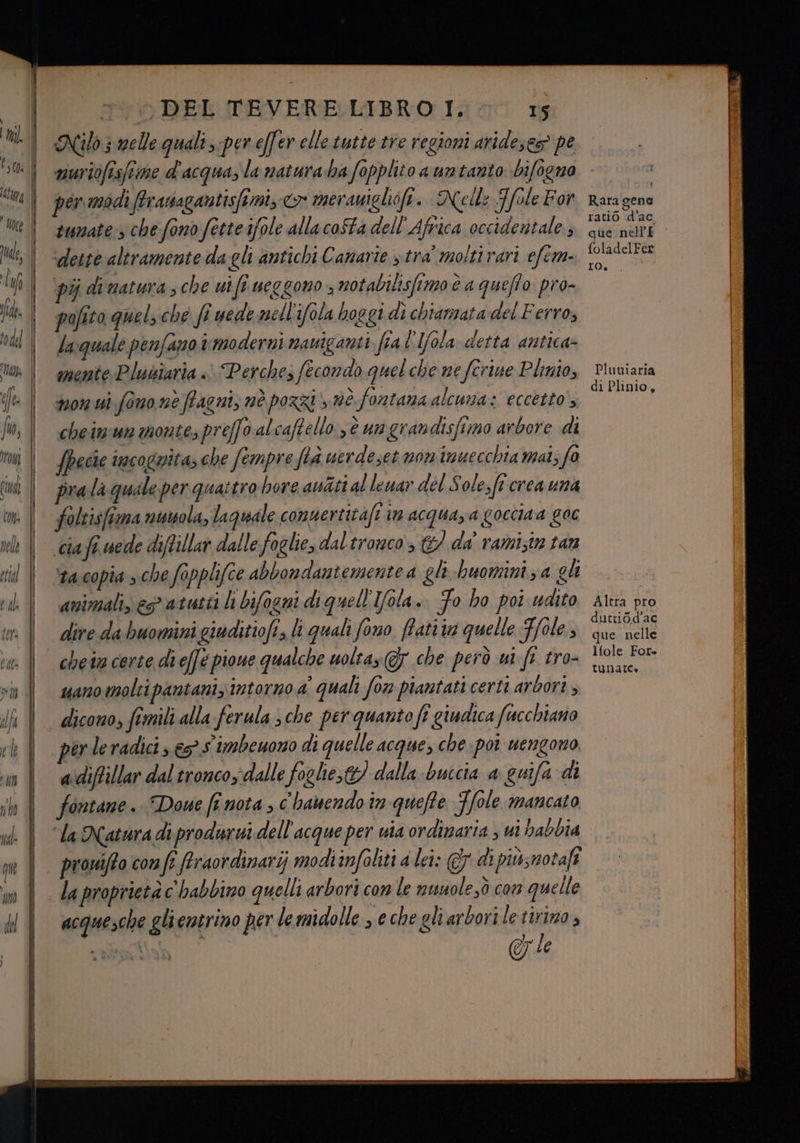 Nilo s melle. quali :per effer elle tutte tre regioni arideses® pe tumate:s che fono fette ifole allacoSta dell’ Africa occidentale; ‘deste altramente da gli antichi Canarie stra moltirari efem- pij di natura , che uifî ueggono ; notabilisfimo è a queffo pro- pafito quels che fi uede mell'ifola hoggi dì chiamata del Ferro, laquale penfano trmoderni nauiganti fial'Iola detta antica- mente Plubîaria « Perche; fecondo quel che ne ferine Plinio, non ui fino nè fagni, nè pozzi è fontana alcuna: eccetto cheimun monte; preffo al caftello:,è un grandisfimo arbore di fpecie incognita; che fempre fià uerdeset non inuecchia mat; fo pra laquale per quattro bore aniti al lewar del Sole,ft crea una foltisfima nusola, laquale comuertitafe im acquaza goccia a 90€ cia fi vede diflillar dalle foglie, dal tronco &amp;/ da' ramistn tan Mta.copia » che Sapplifce abbondantemente a gli buomini za gli “animali, est atutti hi bifogni di quell'Ifola. Fo ho poi udito dire da buomini giuditiofi, li quali fono ffati ia quelle Fole, chein certe di effe pioue qualche uoltas Gy che però ui ft tro- uano molti pantani, intorno a quali fon piantati certi ardori , perleradici; € S imbeuono di quelle acque, che. poi uengono a\diffillar dal tronco; dalle foglie,t) dalla buicia a guifa di fontane. Doue finota, c'hanendo in quefte SI [ole mancato ‘la Natura di produrwi dell ‘acque per uia ordinaria , ui babbia provifto com fi firaordinarij modiimfoliti a lei: di piùsnotafî acquesche gli entrino per lemidolle s echegliarboriletirimo, @&amp; le Rara gene ratio d’ac, que nell'£ foladelFer ro. Pluuiaria di Plinio, Altra pro duttidd’ac que nelle ltole For» tunatte