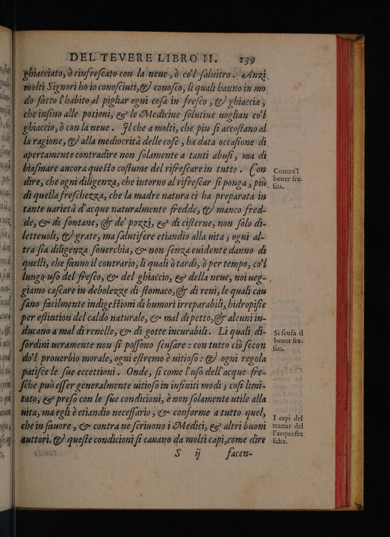 fà I le | ui Ja ; | -DEL'TEVERE LIBRO TI. 139 do fatto l'habito al pioliar'opni cofa im fe efco 3 ghinccia, gbiacci0,ò do conlanene. biafimare ancora questo coftume del riff efcarein tutto: ((on dire, che ogni dilicenza, che intorno alrifrefear frponza, più, di quella frefe bezza, chela madre natura ci ha pr eparata în tante uarietà d'acque naturalmente fredde, & manco fred: letteuoli, grate, ma falutifere etiandio alla vita ; ogni al- trà fia dilicenza fonerchia, Co 207 fenza euidente danno di quelli, che fanno il contrario; li quali d tardi, d per tempo, co'l lungo ufo del'frefco, o del ghiaccio, es? della neue, noi uee- giamo cafcare im debolezze di ftomaco, Gy di reni, le quali cau ducomoa mal direnelle; > di gotte incurabili. Li quali di- do'l prouerbio morale, ogni eftremo è uitiofo : &/ ogni regola Contra beuer fre- (o, Si fcufa il beuer fre- {co, tato es prefo con le fue condicioni, è nov anta utile alla | witaymaeghèetiandio neceffario; <> conforme atutto quel, che tn fawore , co contra ne ferinono 1 Medici, ep altri buoni | @utrori. id quefte condicioni fî canano da molti capi,come dire i facen- I capi del trattar del l’acqu uefre {che.