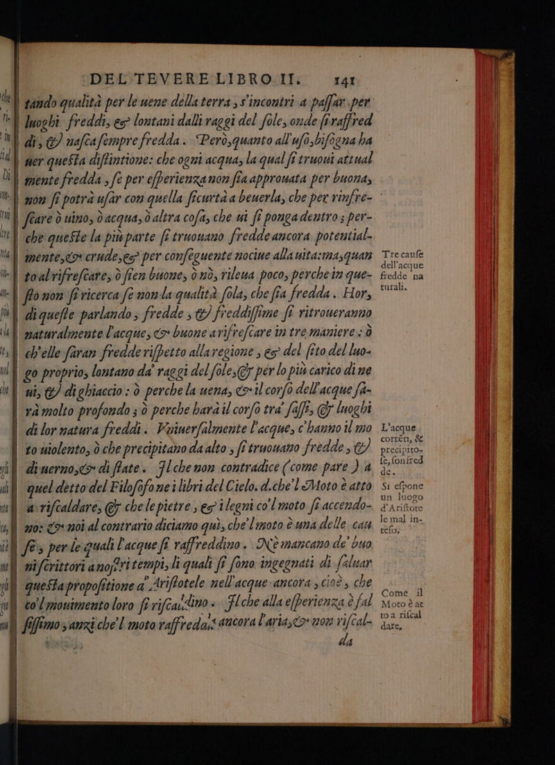 I | I DEL TEVERE LIBRO.II. 141 Ù | tando qualità per le uene dellaterra , s'incontri a paffar per | luoghi freddi es lontani dalli raggi del fole, onde firaffred I di, €) nafcafempre fredda. Però,quanto all'ufi,bifogna ha i | ser queSta diftintione: che ogni acqua, la qual fî truowi attual Ù I mente fredda ; fe per efperienzamon fia approsata per buona, | L féare ò uino, dacquasd altra cofa, che ui ft pongadentro; per- | ‘che queSte la più parte fi truowano fredde ancora potential na mente,co crude,es? per confeguente nociue alla wita:masquan lf soalrifreftare, ò fien buone, d nd, rileua poco, perche in que- | ffomon fi ricerca fe nonla qualità fola, che fia fredda . Hor, lui diqueffe parlando; fredde ;&/ freddi(fime ft ritroneranno Ul mazuralmente l'acque, <>» buone atifrefcare in tre maniere: ò \ì belle faran fredderifpetto allaregione , es del (t0 del luo- nl | go proprio, lontano da' raggi del fole,@7 perlo più carico di ne ui, &) diehiaccio : è perche la uena, «>il corfo dell'acque fa- | rà molto profondo 3 ò perche hard il corfo tra' falli © luoghi \ dilormatura freddi. Voiuerfalmente l'acque, c'hanno il 0 | to wiolento, ò che precipitano da alto ; fi truowano fredde, Ci) if di verzo, > di ffate. Ilchemon contradice (come pare ) a il queldettodel Filofofone ilibri del Cielo. d.che'l Moto è atto | avriftaldare, & chelepietre, eg ilegni col moto fi accendo- Tre caufe dell’acque fredde na turali. L'acque correti, & precipito- {e, fonfred Si efpone un luogo d'Ariftore telo, Come il Moto è at toa rifcal date,