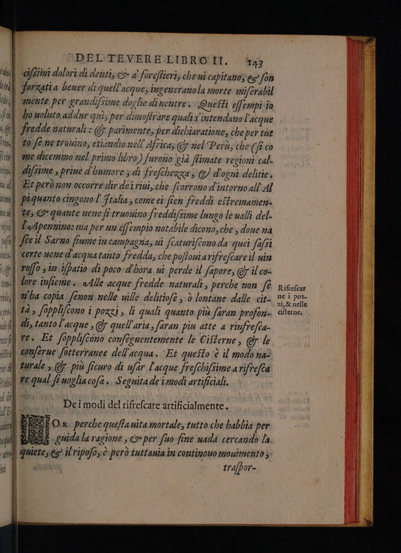 età ni; ) f Ù Mirò DEL'TEVERE:LIBRO'IT. T43 | cifstimi dolori di dentis e a foreffieri; chesui capitano € fon | Forzatia bener di quell'acquezingeneranola morte wiferabil | vamente. pergrandi/sime doglie di uentre. Questi effempi io bo woluto addur quì; per dimoffràre quali s' intendano l’acque fredde naturali: @7 parimentes pen dichiaratione, che per tut to femetrosino, etiandio nell Africa, © nel Peru; che (jtco difsime > prive d'humoresdi frefchezza E) d'ogni delitie. Et perònon.occorre dir dei riui,.che [corrono d'intorro all'AL piquanto cingono l' Fralia come ei ficn freddi eStremamen> te, o quante uene fi truowino freddifsime lungo le valli del- voffo sim. ifpatio di poco» d'hora ui perde il Sapore, @ ilco- | dore infieme. «Alle acque fredde naturali, perche non fe | 2°ha copia (enon melle ville delitiofe ; è lontane dalle cit- \ #4, fopplcono î pozzi, li quali quanto più faran profon» \ di, tantol'acque , @ quell'aria, faran piu atte a rinfrefca ve. Et fopplyconò confecuentemente le Cifterne, @& le | comferue fotterranee dell'acqua. ‘Et questo è il modo nai r—— _ , x. Dei modi del rifrefcare artificialmente. trafpor- Rifrefcar ne i poz- zi,& nelle cifterne,