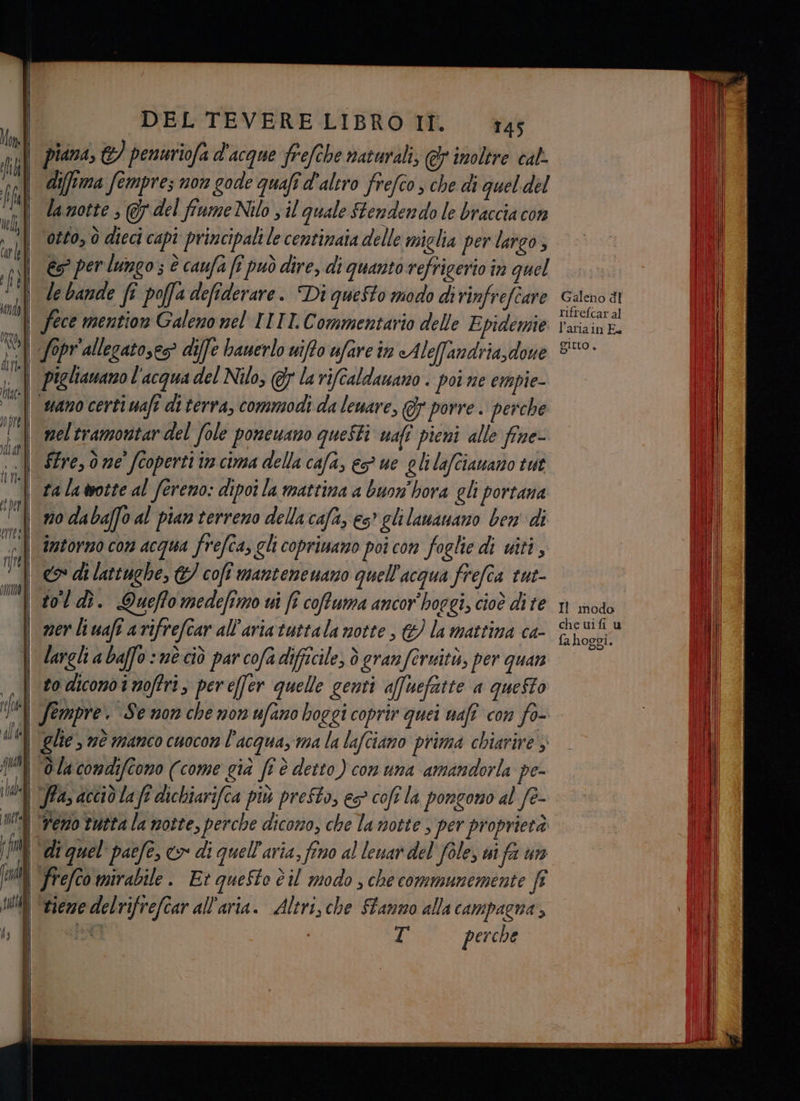 difftma fempres non gode quafi d'altro frefco , che di quel del la notte ; 7 del fiume Nilo ; il quale Stendendo le braccia con otto, è dieci capi principali le centinaia delle miglia per largo, es” per lungo; è caufa (î può dire, di quanto refrigerio in quel le bande fî poffa defiderare. Di questo modo dirinfrefiare fece mention Galeno nel TITTI. Commentario delle Epidemie fopr'allegatoses? diffe banerlo niffo ufare in Aleffandria, dove piglianano l'acqua del Nilo, @r la rifcaldauano . poi ne empie- uano certi wafi di terra, commodi da leuare, @&amp;7 porre. perche mel tramontar del fole poneuano questi wafî pieni alle fine- STre, ò ne’ coperti in cima della cafa, e ue glilafcianano tut ta la otte al fereno: dipoi la mattina a buon'hora gli portana no daba[fo al pian terreno della cafa, es’ glilananano ben di intorno con acqua frefca, ghi copriuano poi con foglie di uiti, tol dì. Queffo medefimo ui fi coftuma ancor hoggi, cioè dite ner liwafî arifrefcar all'aria tuttala notte , &amp; la mattina ca- largli a baffo nè ciò par cofa difficile, ò granferuità, per quan to dicono i noffri, pereffer quelle genti affhefatte a queSto Sempre. Se non che non ufano boggi coprir quei nafî con fo- glie , nè manco cuocon l’acqua, ma la lafciano prima chiarire > T perche Galeno dt ritrefcar al l’ariain E Sltto È Il modo che uifi u fa hoggi.
