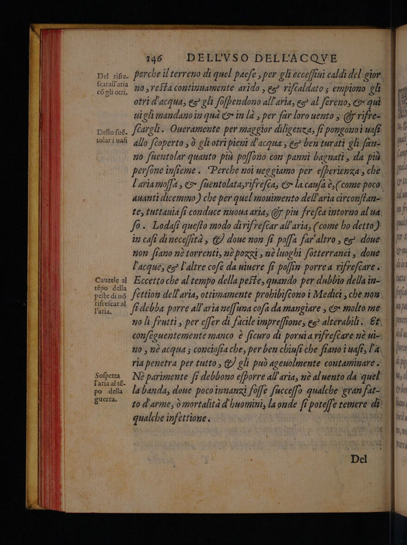 fcarall' aria cÒ gli Otri n0,veSta continuamente arido , es rife aldato 5 empiono gli otrid'acqua, es gli fo[perndono all'aria, es? al fereno, > qui ui gli mandano in qua co im la , per far loro uento > @p'rifre- Dello fue. (Cargli. Oueramente per maggior diligenza, fî pongonoi waft solari uali g//o (coperto, ò gliotripieni d'acqua ; es ben turati gli fare no fuentolar quanto più poffono con panni bagnati, da più perfone infieme . Perche noi ueggiamo per e/berienza, che ananti dicemmo) che per quel monimento dell'aria circomftan= fo. Lodafî quefto modo dirifrefcar all'aria; (come ho detto) ua cali dimece(ità, &amp; done non fi poffa far'altro , es done non fiano nè torrenti, nè porzi , mè luoghi fotterranei , done l'acques es? l'altre cofe da uiwere fî poffin porrea rifrefcare . Cautele al Eccetto che al tempo della peSte, quando per dubbio della in- tépo' della rifrefcaral Varia ff debba porre all'aria meffuma cofa da mangiare » «> molto me confeguentemente manco è ficuro di poruiarifrefcare nè ui ria penetra per tutto , &amp;/ gli può aceuolmente contaminare . l'aria al té. po della labanda, doue pocoimmanzi foffe fucceffo qualche ‘eran fat- OUErI Guerra, qualche infettione. ———-.