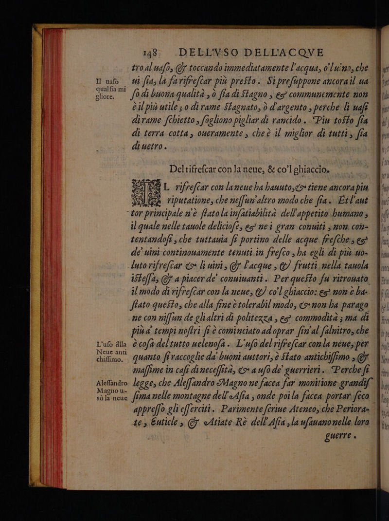 troaluafo, @7 toccando immediatamente l'acqua, o'luimo, che uao wi fiaslafarifrefcar più preSto. Siprefuppone ancora il ua it su fodi buona Qualità 3 fia di Stagno ; \€5° communenmente 07 Òil più utile 3.0 di rame Stagnato, dò d'argento ; perche li uaff dirame fchietto , fogliono pigliar di rancido . Piu tofto fia di terra cotta, oneramente , cheè il miglior di tutti; fia di uetro . Del velvet conla neue, & co'l ghiaccio. S L rifrefe ar con lameue ha hauuto,<& tiene ancora pia HS riputatione, che neffun'aliro modo che fi fi 4. Eil'ant - tor tor principale n'è ffatola infatiabilità dell'appetito bumano ; il quale nelle tauole deliciofe, e nei gran comuiti 3 mor. con- tentandofi che tuttauta fi portino delle acque frefches ed de’ uini continowamente temuti.in frefco , ha egli. di più uo- luto rifrefcar <> li uini, 0) l'acque s &/ frutti nella tauola iSteffa; @f a piacer de' conuinanti.. Per questo fu ritrowato, il modo di rifrefcar con la neue, &} col ghiaccio: es morm-è ba: ffato questo, che alla fine è tolerabil modo, <> non ba parago più a tempi noftri fi è cominciato adoprar fin'al falnitro, che L'uto dlla è cofa-deltutto uelemofa . L'ufò del rifrefcar comla neuez per dimo! quanto fi raccoglie da' buoni auttori, è tato -antichiffimo >. @ chiffimo. Aleandro: legges che Ale(famdro Magno ne facea far monitione grandif ORIONE fima nelle montagne dell'eAfia s onde poi la facea portar. feco | appreffo gli eferciti. Parimenteferine Ateneosiche Periora- tes Euticle > @ cAtiate Rè dell'Afra la ufauanonelle lora guerre è