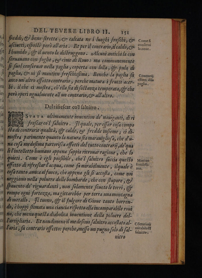 \ i, 0 i? fi DEL TEVERE LIBRO'IT. I5Ì i freddi, E) bene ffrettà 3 > calcata nei luoghi Yrefehi, co ! afciurti, efposti però all'aria Et per il contrario,il'caldo,<& Limido ; rilento la diftruegono.: «Alcuni antichi la con | fe fuol confernar nella paglia 3 coperta‘ con lolla, @r- pula di | paglia; &&> ui /î mantien frefchisfima. Benche:la paglia fa | bi ilche ci'moffra; ch'ella fia difoStanza temperata, @/ che Delrifrefcar col (nta ati i Srara ultimamente inuention de’ nawipanti, divi Sx frefiarco'l faluitro. Fl quale, per e[fer cofa compo moffra parimente quanto la natura fîa maranichofa, ché d'u- \ ma cofa medefima partorifca effetti del tutto contrari sde'qua li l'intelletto humano appena fappia ritrowar ragione sche To quieti. Come è egli posfibile , chel falnitro faccia questo \ offerto: di rifrefcar l'acqua, come fa mirabilmente, ilguale è Cofartanto amica al fuoco, che appena gli ft accoffa, come voi ueggiamo nella poluere delle bombarde che con fiupore Panento de vicuardanti , non folamente feuote le torri, € | rompe ogni fortezza, ma gittarebbe per terra una montagna Idimetallo © Fl tuono, ©; il falcore di Gioue tanto borrea- 140, è hogti ffimata una ciancia rifpettoalla imcomparabile roui ‘(9a che mena questa diabolica immentione della poluere del- nitro Cometfi conferui la neue, Contrari} effetti dila paglia o Motiuo:-. fottiliffi- mo. | Cotrarietà mirabile dl
