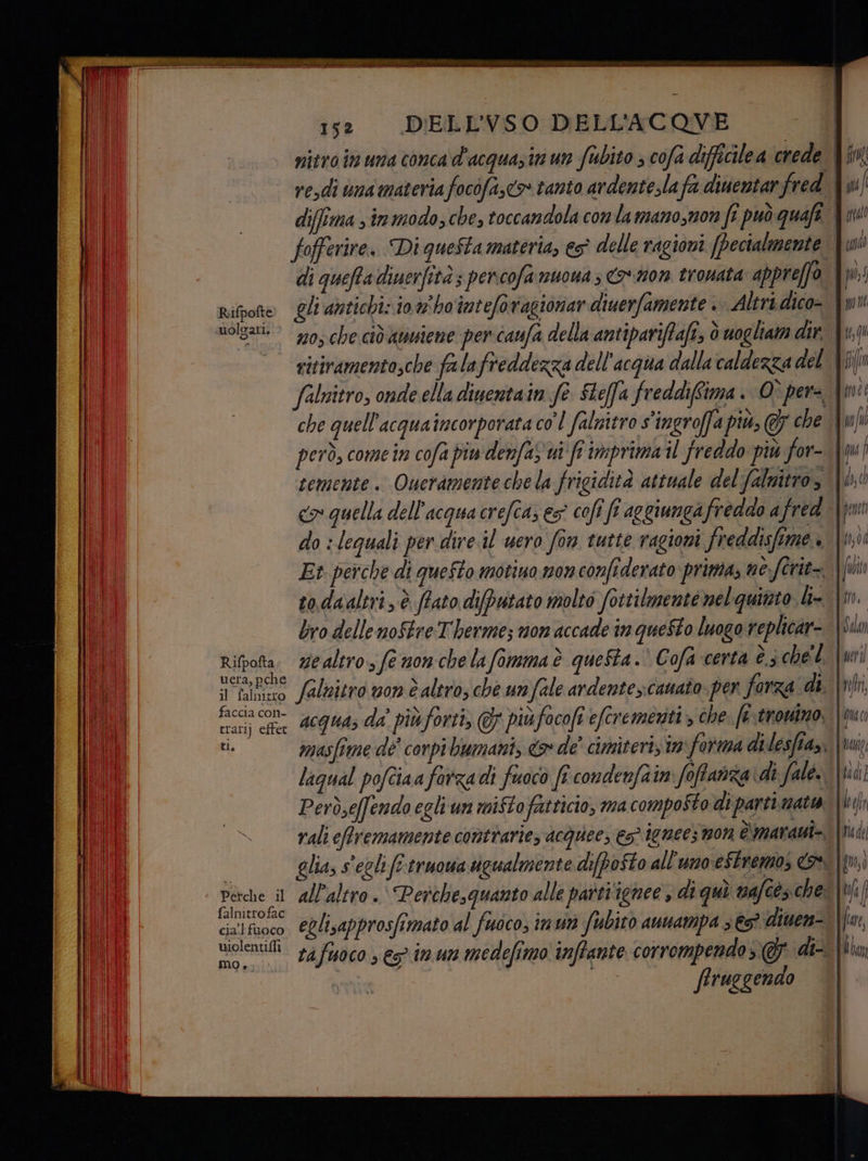 ill i5: DELLVSO DELL'ACOVE — | il I nitro in una conca d'acquasin un fabito ; cofa difficilea crede hi) vedi uma materia focofa,c>» tanto ardentesla fa dinentar fred {mf (Di | diffima sinmodozche, toccandola conlamano,mon fi può quafe i UL I fofferire. Di quefta materia, es delle ragioni (Pectalmente Yui di queffa diuerfità; percofamuona 3 mon trouata appreffo {ms Rifrote Oli antichi: 10.4 ho'inteforagionar diuerfamente . Altri dico= {mu Wolgati. * 230, che ciò atssiene per caufa della antipariffaft, ò uogliam dir. dio © ritivamentosche falafreddezza dell'acqua dalla caldezza del {ji falnitro, onde ella dinentain fe Sheffa freddiffima. Opere {mi che quell'acquaincorporata co'l falitro s'ingroffa più, & che \wfi però, come în cofa piu denfas ui fi imprima il freddo più For-dfm | temente. Queramente chela frigidità attuale del falnitro, WD, co quella dell'acqua crefcaz es cofî fî aggiungafreddo afred \jmi do :lequali per dire il uero fon tutte ragioni freddisfime è |: (UN Et perche di queto motiuo mon confiderato prima, ne fîrit=. || ot sodaaltri, è ftato difputato molto fottilmente mel quinto k- \m. bro delle noStre T'herme; non accade in questo luogo replicar=. |Sin Rifpotta. wealtro, fe nonche lafimmaè queSta.’ Cofa certa è 3 chel. \wri i | uera, pche sli il falnizo falnitro von è altro; che unfale ardentes:cauato per forza di. \nln, MOIO foce dcguade più forti, piùfacofieferemezit che. fiero Dl i, masfime dé corpibumani, <& de’ cimiteri im forma di lesfiay, ci laqual pofciaa farzadi fuoco fi condenfatn foftanza di falé. \tid! e Però,e(fendo egli un miftofatticio, ma composto di parti matta \ki | | rali eftremamente contrarie, acquee; € 1010€€5 9907 è'maranti=. [ri de it | glia, s'eglifo-truowa tigualmente difpoSto all'uno'eStremo Fe |M, Ni Perche ii all'altro .. Perchesguanto alle partiignee, di quì va cés che [bf I cialfuoco @Qlisapprosfimato al fuoco; imun Subito auampa 3 €5* diuen= \{uwr i violenti 74 foco , eg imun medefimo inffante corrompendo di Mita mo, firuegendo