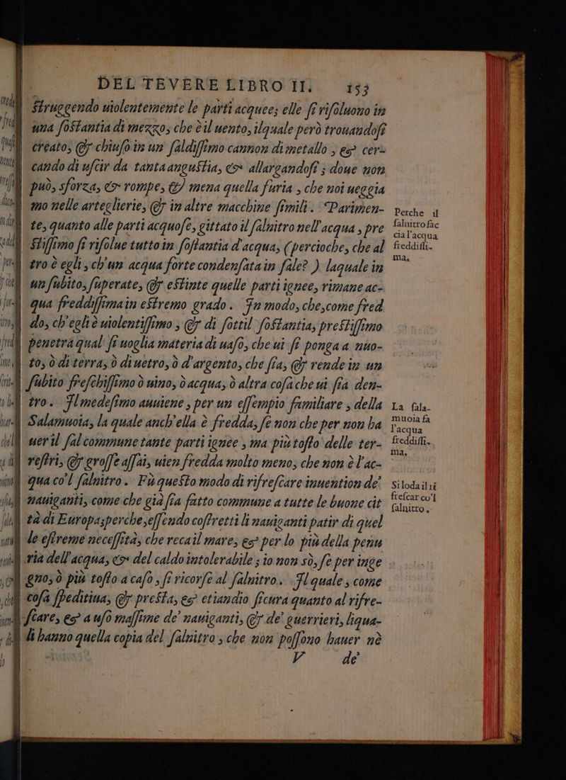 | $truogendo utolentemente le parti acque; elle ft rifoluomo in fr | yma foStantia di mezzo; che è il uento, ilguale però tronandofi MIR creato; &amp; chiufoin un faldiffimo cannon di metallo , &amp; cer | cando di ufcir da tantaanguStia, o allarcandofî ; doue mon I il può, sforza, rompe, &amp;) mena quella furia , che noî ueggia deo | mo nelle arteglierie, &amp; in altre macchine fimili: Parimen- te, quanto alle parti acquofe, gittato il falnitro nell'acqua , pre | SLiflmo fi rifolue tuttoin foftantia d'acqua; (percioche, che al | ero degli; ch'un acqua forte condenfatain file?) laguale in un fubito, fuperate, &amp; eStinte quelle parti ienee, rimane ac- fat | qua freddiffima in eStremo grado. Fn modo, chescome fred it, i do, ch'egliè utolenti(fimo , @ di fottil foftantia, preSti(ftmo | penetra qual fe uoglia materia di uafo, che ui fi ponga a nuo- | #0, 0diterrasò diuetro; ò d'argento; che fia, @ vende in un fhbito frefchiffimo è uino, oacqua, dò altra cofache ui fia den- 1h] ero. Flmedefimo asuiene , per un effempio familiare ; della ia] Salamuota, la quale anch'ella è fredda; fe non che per non ha dll weril fal commune tante parti igrice , ma più tofto ‘delle ter- 4 di i reftri, .groffe affai, vien fredda molto meno; che non è l'ac- inf qua co'l falnitro. Fi questo modo di rifrefcare inuention de’ , ‘mauiganti, come che già fia fatto commune a tutte le buone cit sha, tà di Europasperchese(fendo coffretti li nauicanti patir di quel fl Ù sl de efEreme neceffità, che recail mares es per lo diù della denu Dr mi Lc dell'acqua, x del caldo inatolerabile ; io nom sò, fe per inge i LV IPINICA . È sl) 770, più tofto acafo; fi ricorfe al falnitro » }l quale; come dij ©0/a /Peditiua, @&amp; presta, es etiandio ficura quanto al rifre- ved care, ep a ufo maffitne de’ naviganti, @ de' querrieri, liqua- sd Gi bano quella copia del falnitro ; che mon poffono bauer nè | TO / V de I) | | | i Perche uf falnitro fac cia l'acqua freddifli. ma. La (ala. muoia fa l'acqua freddiffi, ma.” Silodailti frefcar co’