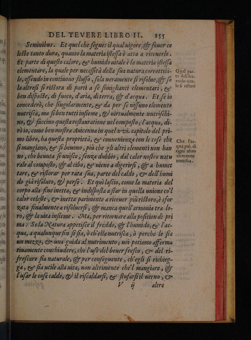 n Seminibus.. Et quelche fegneril qual uicore, Gy fauor ce lefte tanto dura, quanto la materiaifefaè atta a viceuerlo. Et parte di quefto calore, &s> bumido uttale è la materia ifteffa elementare, la quale per neceffità della fua natura corrottibi- les eferadoin contizono fluffo , fola nevamerite ff rifolue, fo laaltrefî frriftora di parti a fè fimiglianti elementari, € ben difpoSte, di fuoco, d’aria, diterra, d'acqua. Et.fe io concederò, che fingolarmente, ep da per fe nifftimo elemento mutrifca, va fi ben tutti imfieme , & virtualmente nutrifchi- no, &) faccino queftaveffanratione nel compoffos l'acqua, di. rd io3:come ben moflra Auicennain quel&avi. capitolo del pri- fi mangiano, > fe bewono ; più che gli altri elementi non ban m0 sche benuta [e uniftes fenza dubbio, dal calor noffro natu rale al compofto, (al cibo, es*uiene a digerirfi , a bumet tare, € riftorar per rata fua, parte del caldo , o dell'humi do giarifoluto, &) perfo. Et quilafcio, come la materia del corpo alla fine netta, epindifDoffa a ffar in quella unione co'l calorcelefte:s <> inetta parimente a riceuer più riftoro,è sfor Rata finalmentea vifoluerfî, © manca quell'armonia tra lo- vo; lauitainfieme. Ma, per ritornare alla pofition di pri mas Sela Natura appetifce il freddo, & l'humidoe> l'ac- un mezzo, & uma cuidiv'al mutrimento; moi potiamo afferma siwamente conchiuderes che l'afovdel'beuerfrefco, o delvi- ga, es? fia utile alla vita; non alirimente che'l mangiare; @ L'ufar le cofè calde; il rifcaldarfi, eo fafarftil'ucrno x è VAI altre Qual par- te dell'hu- mido uita- le {i riftori Che. l'ac- qua più. di ogni altro elementa nutrifca.
