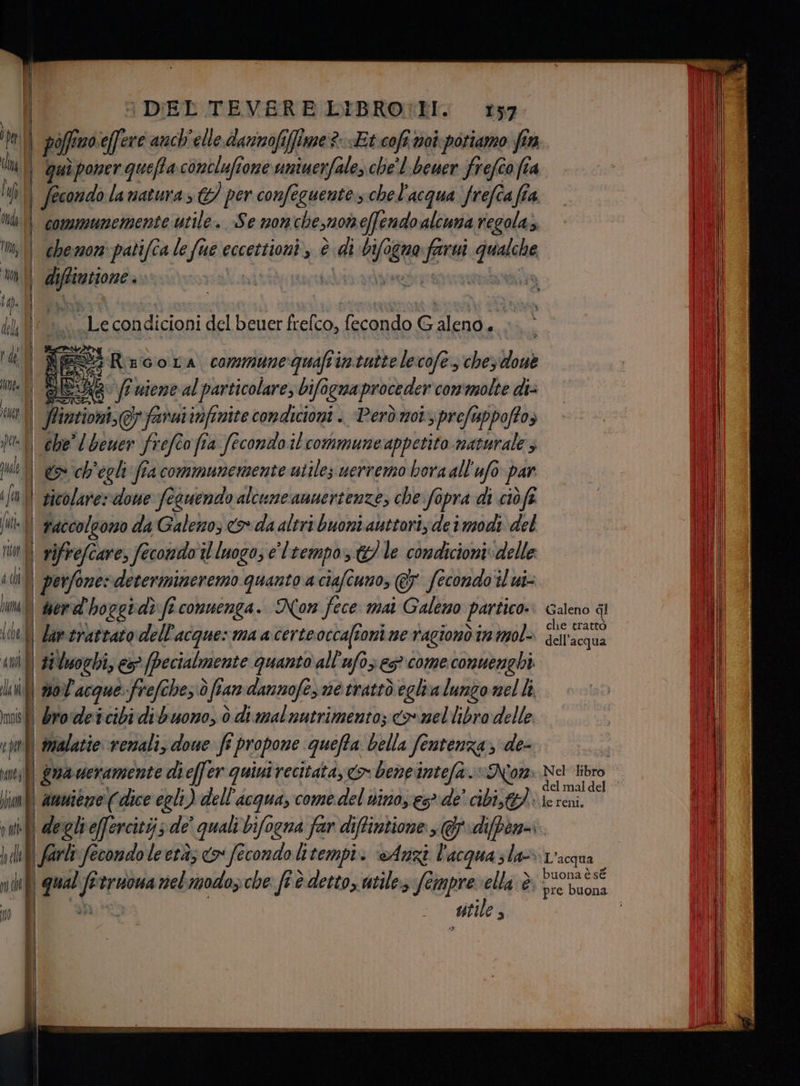 Galeno ql che trattò dell'acqua le reni. ‘L'acqua buona è sé li piff no.seffere anch'elle. dannofifime?- «Et cofi noi poriamo fin Ci | quì poner quefla conclufione uniuerfale, che' l-beuer frefîo fia i)  fecondo la natura; &amp;/ per confeguente.s che l'acqua frefîa fia ty communemente utile. Se non chesmo effendoalcuna regolaz 'm, || chemon: patifca le fue eccettioni , è dib L0 quo sr ca m| di peiiane ig. | I Di mM Le condicioni del beuer frelco, fecondo Galeno PAR Lì ES Recora communeguafiintutte lecofe., che, Hosè du ha DO niene al particolare, bifogna proceder con'molte di= Di Ptintioni, famutinfinite condicioni . Però mot prefeppoftos pa| chel Geuer frefeo fia fecondo il commune appetito naturale ; Ue 1} ch'egli fia communemente utile; uerremo bora all'ufo o par fn 1} sicolarerdowe fecuendo alcune amuertenze, che: fopra di ciòfi fut raccolgono da Galeno; <> da altri buoni auttori, dei modi del nin} vifrefcare, fecondo il luogo; e' tempo le comdicioni»delle idi| perfone: deverinimeremo. quanto a ciafcumo, @ fecondo il ui- um || werd ‘hoggi dì ft conuenga. Non fece mai Galeno partico: {bel dumerattaro dell'acque: ma a certeoccaffoni ne rragionò ir mol «n | #Vsoghi, es (pecialmente quanto all'afo; es? come conuenghi ln | nol'acque frefche,.ò dfia fan dannofes ne trattò eglia lungo mel li misti brodetcibi dibuoro, ò di mal nutrimento; co mellibro delle vpi malattie venali, dowe fi propone quefta bella fentenza de- ene gua veramente dieffer quiui recitata, <o- beneintefa. «Non a ! amuiene (dice egli) dell'acqua, come del nino, gs» de’ cibi, iu fl degleffercitijs de' quali bifogna far diffintione >: diffen-.. hall fade fecondo le età co fecondo litempi. «Anzi l'acqua sla fi 1 qual f truoua nelmodozche fi è detto, utile:3 fempre ella è | | Ì stile g