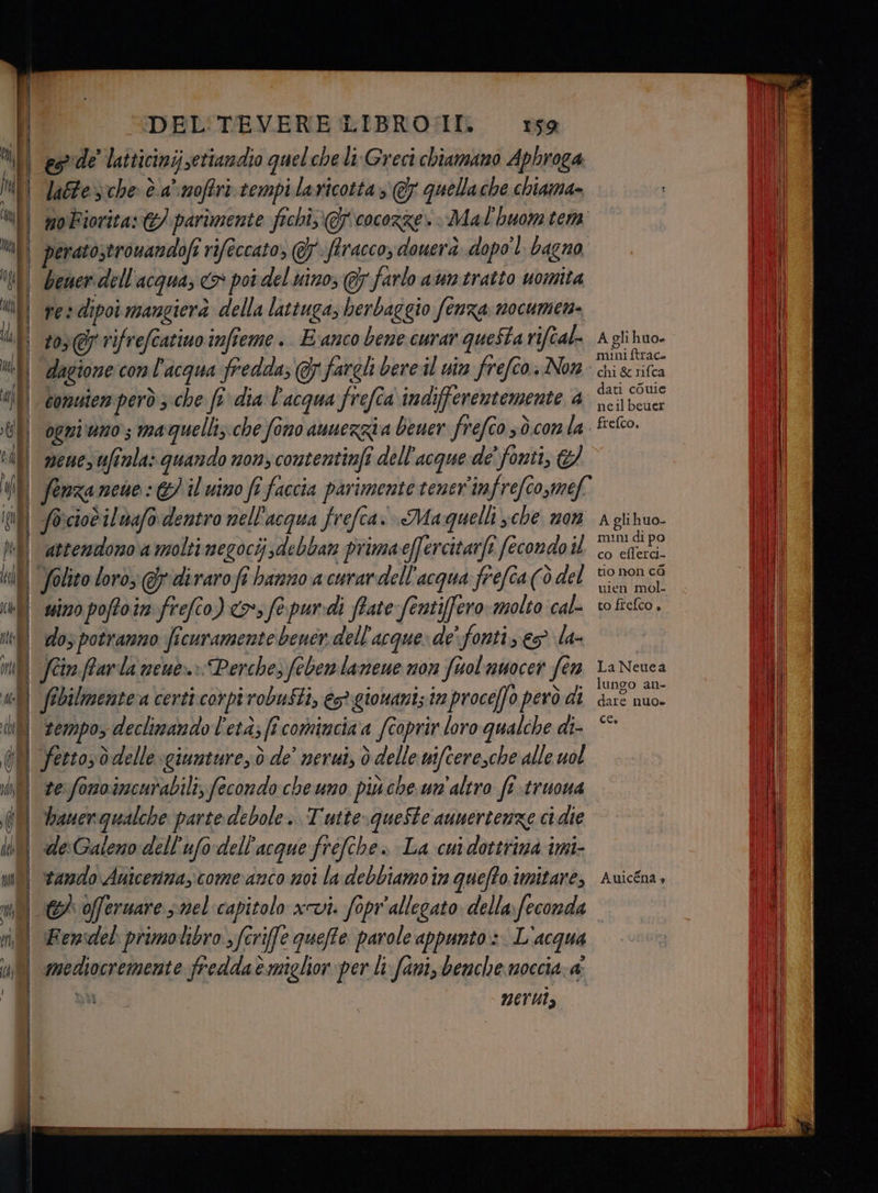 in DEL'TEVERE LIBRO:II. 159 es de' latticinij setiandio guel che li Greci chiamano Aphroga, latte che è.a’ moffri tempi lavicotta » @ quellache chiama» noFiorita: €) parimente fichi @J'cocorze. Mal'huom tem beer dell'acqua; <> poi del nino, Gy farlo aun tratto uomita ves dipoi mangierà della lattuga, herbaggio fenza nocumen- 103 @p rifrefcatiuo infieme . E‘anco bene curar questa rifîal- dagione: con l'acqua fredda; @ fargli bere il uin frefco. Non comuien però 5che fr dia l'acqua frefîa indifferentemente 4 ogniuno maquelli;. che fono aunerzia bener frefco sò.con la mene, fila» quando non, contentinfi dell'acque de’ fonti, &amp; So:ciotilnafo dentro nell'acqua frefca: Maquelli sche non attendono a molti megocij;debban primaeffercitarfi fecondo il suino poftoin frefco) <> fe. pur:di ftate fenti[fero- molto cal- dos potranno ficuramentebener dell'acque» de' fonti; eg la- fcin.ffarla neue.» Perche, febenlanene non fuol unocer fn fibilmentera certi corpi robusti, est gionaniz iz proceffo però di tempo, declinando l'età; ff comincia a fcoprir loro qualche di- fetto;d delle giunture; ò de' nerui, ò delle wifceresche alle uol te fonoincurabili, fecondo che uno più che un'altro ft truona de:Galeno dell'ufodell'acque fréfche» La cu dottrina imi- tando Anicenma,come anco moi la debbiamo in quefto imitare, Femsdel primolibro sfcrife queffe parole appunto» L'acqua mediocremente freddaè miglior per li: fami, benche moccia: a I neruts A gli huo» mini ftraco chi &amp; nifca dati cOule neilbeuer frefco, A glihuo- mini di po co eflerci- tio non cà uien mol- to frefco » La Neuea lunco an- (®) dare nuo» CE» Auicéna >