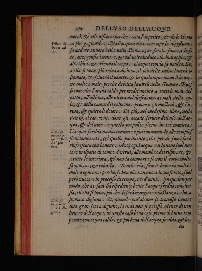 Difetti del «co piu gagliardo» Mal'acquacalda corrompe la. digefione,, | ffomaco, co foluerà il uentre:<> in qualungue modo il beuer-. ne molto è male, perche debilita la uirtò dello Stomaco «Puof rina, @ quieta dolori. Di più, nel medefimo libro smella L'acqua L'acqua fredda mediocremente è piu conuemewole alle complef mediocre- È f : : niciite fted fionitemperate ; &amp;/ quella parimente 3 che per di fuori farà da è piulo cere in ifbatio di tempo a nerui, alle membra delrifbirare 9 fanguigno, > robufto. Benche alla. fine il bemerné moltaè | modo, che ai fani fia epediente bewer l'acqua fredda; miglior fia ch'ella fi bewa, poi che ft farà mangiato a baftanza si che a freddaè no cina a di Una gran fete a digiuno, laonde nom fi poteffe affener di mon giuno. —bewere dell'acqua; în queffo cafo bewa egli prima del uimo:tem perato com acqua calda, €s° poi bea dell'acqua fredda;es be- UA n qu