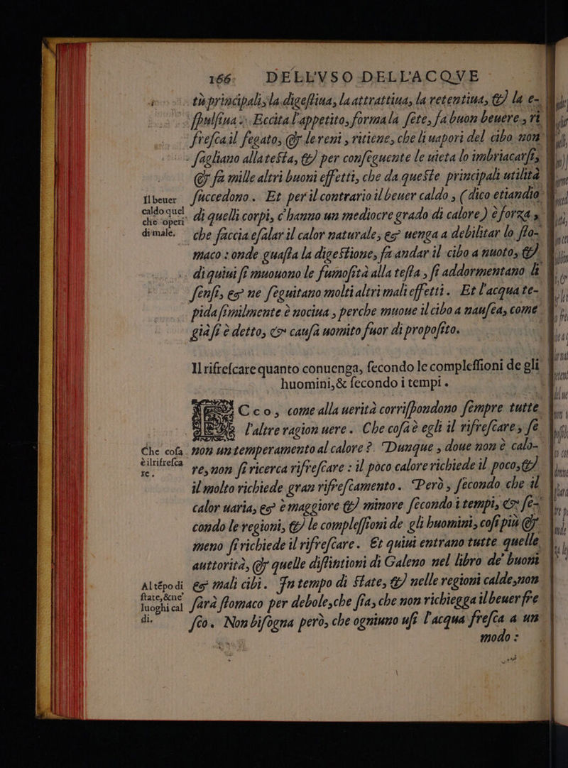 gno taprindpalis'la digeffina, laattrattiua, la retentima, © la e-®) (..5 .c (palfina > Eccita l'appetito, formala fete, fa buon beuere., ri 0; « frefcail fegato, @dereni s ritieze, che li vapori del cibo non È; 1. fagliamo allateSta, &amp;) per confeguente le uieta lo imbriacarfis 8) @&amp; fa mille altri buoni effetti, che da queste principali utilita il tibener fuccedono. Et perilcontrario il beuer caldo ; ( dico etiandio@ par di quelli corpi, c'hanno un mediocre grado di calore) è forza » | I dimale. che faccia cfalaril calor naturale, eg venga a debilitar lo ffo- &amp; maco 3 onde guafta la diceStione, fa andar il cibo a nuoto if su diquini fe muonono le fumofità alla teffa ; fi addormentano 0 | Î © fenfis ec ne feguitano molti altrimalieffetti. Et l'acquate- &amp;' pidafimilmente è nociua , perche muowe il cibo a maufeascome 8). giàfi è detto, co caufa uomito fuor di propofito. |. sE, Il rifrefcare quanto conuenga, fecondo le compleffioni de gli | huomini,&amp; fecondo i tempi . ì YES Cco, comeallauerità corri[bondono fempre tutte È l'altre ragion uere. Che cofaè egli il rifrefearez fe 4. Che cola. 20% untemperamento al calore ?. Dunque ; dowe non è calo- È è ilrifrefca . . ;] / > hi d. ;] i ve LIL i” re,mon (î ricerca rifrefcare : il poco calore richiede poco; Ii il molto richiede gran rifrefiamento. Però; fecondo che il a ° x è ° . el- ARL MIMAII calor uariay es è maggiore &amp;) minore fecondo i tempi, fel, . D e n n N a. | ) / condo le regioni, © le compleffioni de gli buomini, cofi più &amp; lui meno fi richiede il rifrefîare. Et quiui entrano tutte quelle. n auttorità, ( quelle diffintioni di Galeno nel libro de' buoni \° ‘ Altépodi eo mali cibi. Fn tempo di Ftate, &amp;) nelle regioni calde,non | ,&amp;ne' x ‘9% È series farà ffomaco per debolesche fia; che non richiegga il bewerfre luoghi cal di, fîo. Nombifogna però, che ogniuno ufî l'acqua frefca a un modo : — = —- = n ate?