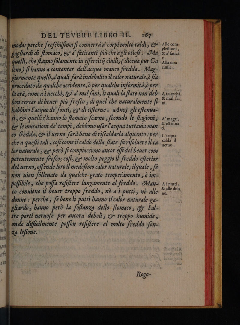 JI, | i | gagliardi di ffomaco, es a’ faticanti più che agli otioft: Ma | quelli, che ffanno folamente in effercitij ciuili; (dicena pur Ga. | eno) (î hanno a contentar dell'acqua manco fredda. Mag- giormente quelli,a' quali farà indebolito il calor maturalesò fîa I don cercar di beuer più frefco , di quel che naturalmente fe ti, co quellic'hanno lo ffomaco fîarno s fecondo le ffagioni; € le mutazioni de’ tempi , debbono ufarl'acqua tuttauta man i co fredda, io il uerno farà bene di rifcaldarla alquanto : per | che a quefti tali , coft come il caldo della ffate fa rifoluere ilca . petentemente frefco; cofî, es° molto peggio il freddo eRerior del uerno, offende loroil medefimo calor naturale; ilguale ; fe. I mon uien follenato da qualche grato temperamento ; è im- poffibile , che poffa refiffere lungamente al freddo. Man- domne : perche è fe bene li putti hanno il calor naturale ga- | gliardo, banno però la foffanza dello ffomaco, @&amp; lal- nde difficilmente poffon refiffere al molto freddo fer Alle com- pleflioni , Sa fatici tu. Alla mita ciuile , Ai.uecchi &amp; mal fa- ni, A’ maggi, &amp; eftenua ti. L'acqua calda il uerno , Aiputti, &amp; alle don. nea ig