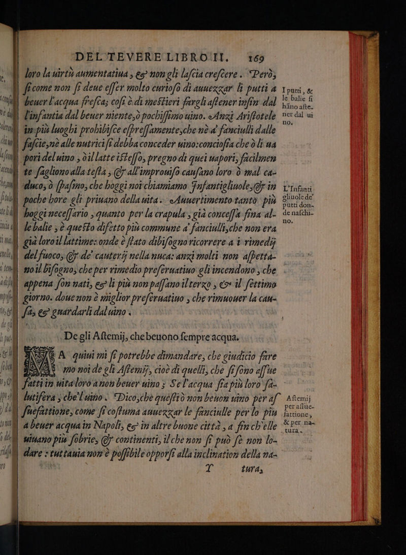 | loro la uirtà aumentatiua, ts mongli lafcia crefîere . Però; l ; come non fi deue effer molto curiofò di auuezzar li putti a u beuerl'acqua frefca; coft è. di me$tieri fargli aftener infin dal ne diff È infantia dal beuer niente;ò pochiffimo uino. Anz Ariftotele “lf Gan più ò luoghi probib ifce e[Preffamentesche nòa' fanciulli dalle ciali fa afcie,nò e alle mutricifi debbaconceder nino: conciofi tache ò lt ua de ) pori ideluino ; dil latteiSteffo, pregnodi quei wapori, o facilmen «oli te:fa igliono allateffa 5 @all improwifo caufano loro è mal ca- ‘iui «desco; ò {pafmo; che boggi not'chiamiamo Fnfantiglinole; gg in publ | poche bore glt priuano della vita. «Anuertimento tanto più $ te af hoggi necelfario quanto per la crapula s già conceffa fina al- Li d le balie 3 è questo difetto più commune a ‘fanciullische non era indi già loroil lattimes onde è ftato dibifoeno ricorrere a i\rimedij ui del fuoco, € de’ cauterij nella nuca: anzi molti mon afpettà- (tì 2008 bifognos che per rimedio prefermatiuo gliincendono che 14 fo] re A | Samon forno. doue n0n è è adigltor prefernatiuo ; che rimuower la cau- Ne oi /% è A perito daluino e cl | | di (00 De gli Aftemij, chebeuono fempre acqua. ci TEgi A quivi mi fr potrebbe dimandare, che giudicio fare feben mo n0î de gli Affemij, cioò dadi quelli, che ft fo 0n0 aff ue t-. ceSTt*- > to 74 fuefastione, come’ fi coffuma amuezzar le fataciulle per lo piu nf a Dewer acqua in Napoli, es în altre buone città , a fin ch'elle 0.0 ivano pis fobrie, &amp; contimenti, ilcche non ff può fe non lo- I put, le Balie i; hano afte. ner dal ui no, L' Infanti gli uole de' putti don- de nafchi- no. Aftemij fattione 5 tura», IL va tura,