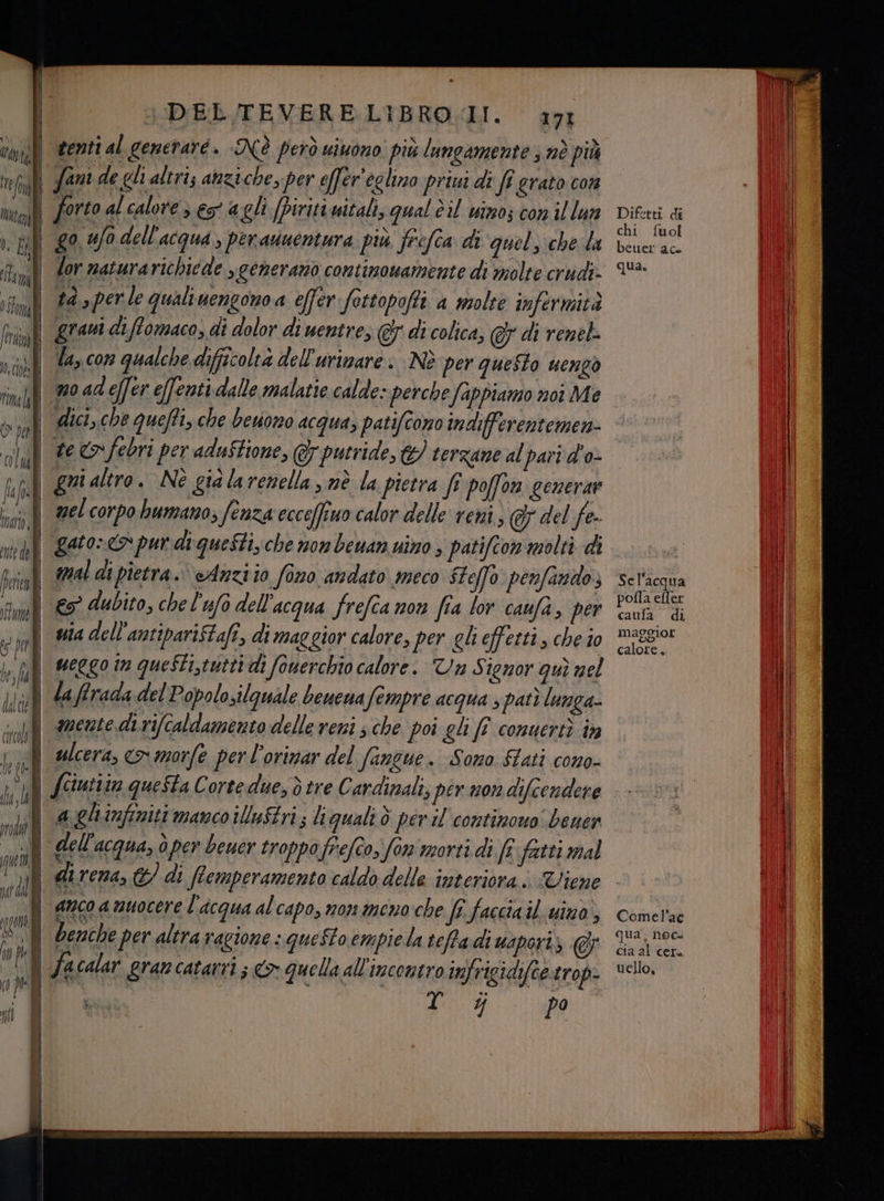 canili enti al generare . NÉ però wimono' più lungamente 3 né più e fol fani de gli altri; anziche, per effer'eglino prini di fî grato con Mall forto al calore > es agli [piritiwitali, qual è il uinos con il lun ii go ufo dell'acqua » per asuentura più frefca di quel, che da i flimQ dor zaturarichiede “generano contimouamente di molte crudi- | Ì SEI Spi: 23h | bi . ° LIAN riu #9» orde qualiuengono a effer fottopofti a molte infermità fili grati difomaco, di dolor di uentres @ di colica, 5 di renel. ) ST i sà b > ti x i n la, con qualche difficoltà dell'urimare. Nè per questo uengò i fil | no ad effer effenti dalle malatie calde: perche fappiamo noi Me su dici, che queffi, che bevono acqua, patifcono indifferentemen- te > febri per aduStione, @yputride, &amp;) terzane al pari d'o- ig altro. Nè gia la renella , mè la pietra fi poffor generare no nel corpo humano; fenza ecceffino calor delle reni, @&amp; del fe- val gA00-€ pur di:queStiche non beuan nino , patifcon molti di Bi mal di pietra. Anzi io fono andato meco SFeffo penfando; fim € dubito, chel'ufo dell'acqua frefia non fia lor caufa, per | madell'antipari$tafî, di maggior calore, per gli effetti, che io cond] Sel'acqua pofla efler caufa di maggior I calore. Dl dr | weggoin queSti,tutti di ‘fonerchio calore. Va S ignor quì nel did da ffraca del Popolosilquale beuena fempre acqua 5 pati lunga- Mm sdnente di rifcaldamento delle veni sche poi gli fî comuerti in bal ulcera, co morfe per l'orinar del fangue . Sono fati C0n0- de. fciutitn questa Cortedue, ò tre Cardinali, pirmondifiendere la gli infiniti manco illuftri; li qualtò peril continouo bener | dell'acqua, ò per beuer troppo frefcos fon morti di fr fatti mal LI) 5 a dice direna, &amp; di Remperamento caldo delle interiora. WViene n) i NILO | anco amuocere l'acqua al capo, non meno che fg faccia il vino) N) Ng I i ! i È | benche per altra ragione - queSto empiela teffadi uaporiz &amp; | ) } facalar grancatarri ; > quella all'incontro infrigidifte.tro vi si Pa nt | I | Comel’ac qua, noc= cia al cer. uello.