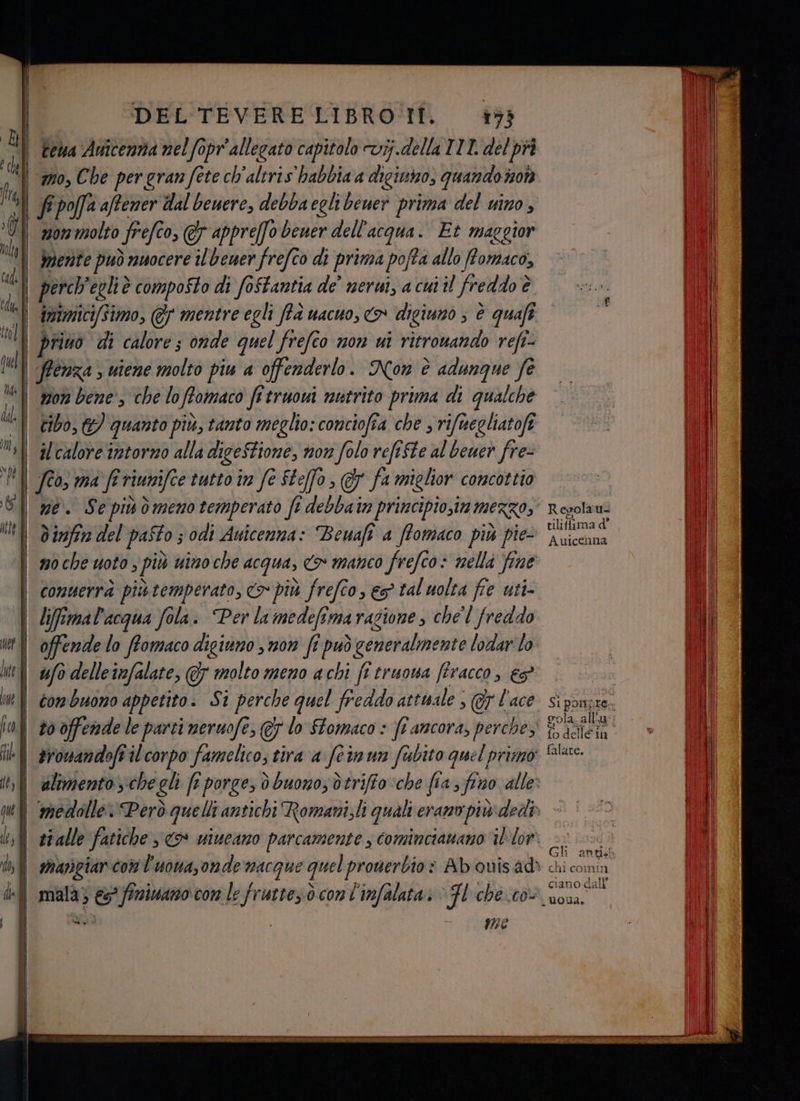 tema Auicentia nel fopr'allegato capitolo vij.della TIL del pri mo, Che pergran fete ch'altris habbia a digiuno, quando 707) 107 molto frefto, &amp; 0, @7 appre[fo bener dell'acqua. Et maggior mente può nuocere 7 beuer frefco di prima pofta allo fomaco, perch' eglie è composto di foftantia de’ nerui, a cui il freddo è è privò di calore; onde quel frefco non ui ritrouando refi- ftenza ; uiene molto piu a offenderlo . Non è adungue fe mor bene, che lo ffomaco fitruoui nutrito prima di qualche cibo, 2) quanto più, tanto meglio: conciofia che , rifuegliatofe il calore intorno alla di igeSFione, non folo refifte al beuer fre- fto, ma fr riumifce tutto in fe Steffo , @ fa miglior concottio ne. Sepivòmenotemperato fî debbain principiosimmerzo, dinfirm del pafto s odi Auicenna: Bewaft a ffomaco più pie- | comuerrà piùtemperato, > più frefco, es tal uolta fie uti lifimal'acqua fola. Per la medefimarazione , chel frei offende lo ffomaco dicitino s non ft può \ceneralmente lodarlo ufo delleinfalate, &amp; molto meno acbi fi truoua firacco, e$ con buono appetito. Si perche quel freddo attuale ; @y l'ace | to offendele parti neruofe, €; lo Stomaco fi ancora, perche, -1 aronandofiil corpo famelico; tira a fermun fubito quel primo | alimento viche gli fi porge, ò buono; dtriffo ‘che fia > fino alle: Î mala; i) finivano con le frutte.ò con l'infalata.. ‘Fl che cò: dig , i #7? Si pone gola. all’ a fo delle in falate. Sh chi comin g 311 ciano dali
