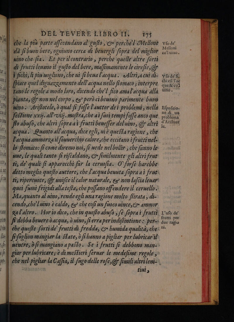 | Li | ‘CAM È 1110) Pri | fd of Ì | ic DEL TEVERE LIBRO IT: 75 chela più parte affecondano al'euffo x perche l Melone i di fi buon bere, ogniuno cerca di beuerel foprà del miglior uino che-fia. Et per ilccontrario è perche ‘quelle altre forti | di frutt si lenano il gufto del bere, maffimamente le cirefî 07 a fichi, li piwwogliono, che ui fe bena l'acqua. «Altrizacui di- pianta; @ w z0n nel c01p9 > €$° però ci benono parimente buon nino: \Ariftotele,ò qual fi foffe Fauttor dei problemi nella Jectione xxijall'viij. moftrasche ai foi tempi fo offe anco que l'acqua ammorzail fownerchio caloresche eccitano ifrutti nel: Vfo de’ Melloni co'luino. Vfo de fil chi co l'ac ques col umo., © Efpofitio- ne.di un problema d'Ariftote letra co fimilmente: eli altri frut Masquanto al nino, rende egli umaragione molto flirata, di: “che quefte forti de” fruttidi fredda; <>» L’ufo de frutti per due ragio ni. tiui,