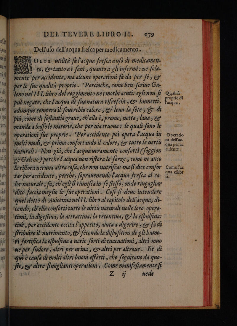 | DEL TEVERE LIBRO:IIl 179 Qualità può negare, che l'acqua di fuanatura rifrefchi, > hbumetti. i di adundgue tempera il fonerchio calore s&amp;/ leua la fore G di piùcome di Soffantiagrane, ch'ella è, preme, netta s lana; ep matta a baffo le materie, che per uia truoua » le quali fono le ‘gperationi fue proprie + Per accidente poi opera l'acqua în Operatio ‘moltò modi, << prima confortando il calore, es? tutte le uertu sil | vaturali è Now già, che l'acquaweramente conforti (foggion S6en. Ul ve Galeno) perche l'acqua non riffora le forze , come ne anco tl leriffora uerima altra cofazche non nutrifia: ma fî dice confor cometac di tar per accidente , perche, Sopranenendo l'acqua fréfca al ca- He di Ù dor aturales ta, ch'egli fi riunifeaiv fe ffeffo, onde ringagliar ill “dito facciameglio le fue operationi. Cofî fi-deue intendere ||. |. - Il ‘quel dettò di Auicenna mel ll. libro al capitolo dell'acquas di > ll “cedo; ch'ella conforti tutte le uirtù naturali melle loro opera | = il ‘rioni, la digeffina, la attrattiva; la retentina, &amp; la e[Palfina: | I i cioè sper accidente eccita l'appetito, aiuta a digerire s e fadi i inf APribuite il nutrimento, &amp;/ fecondo la di[pofitiori de gli humo- i (MO sai fortifica la e/pulfina a uarie forti di cuwacuationi , altri muo * | | hu ese per fudore s altri per urima s co altri per altrone. Et di ill =_=_— val) «qui è caufa di molti altri buoni effetti » che feguitano da que- Peres altre ffuniglianti operationi . Come manifeffamente fi si Z % uede