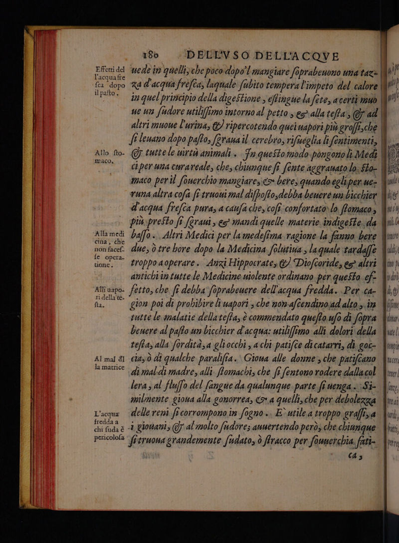 Effetti del l'acquafi acquafre il palto , Allo fto. maco. cina, che non facef- fe opera. uone. AIN vapo- ri della'te- fta. AI mal di la matrice L'acqua fredda a chi fuda è pericolofa 180 .!DELEVSO DELL'ACOVE 5 tutte le uirtà animali. Fa questomodo pongono li Medi ci per una curaveale, che, chiunque fî (ente acgramato lo. fto- maco peril fouerchio mangiaresico» bere, quando egli per ue- due, ò tre bore dopo la Medicina folutiva , laquale tardaffe gion poi di probibire li uapori ; che nomafiendinoad alto». ia sutte le malatie della tefta, è commendato quefto.ufo di fopra benere al pafto.un bicchier d'acqua: utiliffimo: alli dolori: della teftazalla fordità;a gliocchi s achi patifce dicatarri, di goc- caz ò di qualche paralifia. Giowa alle donne; che patifiano lera 5 al fluffo del fangue da qualunque parte fi nenga.. -Si- milmente giona alla gonorrea, a quellizche per debolezza delle reni f+corrompono in fogno.. E° utile a troppo graffisa «+ giouani, (7 al molto fudore; anuertendo però; che chiunque fitruonagrandemente fudato, ò flracco per founerchia. fati- | (43 di, jin dobat Quel Jimi | UT Wier i Wp | JRE, fici furd, Uputt, | pitrt
