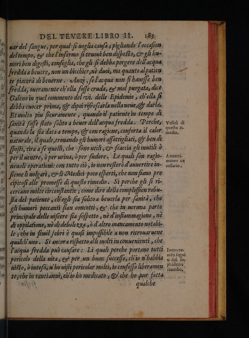 wet del fangue, perqualefi soglia caufa.s pigliando l'occafiorn | del tempo, &amp;5° che l'infermo fitruoui ben difpo$to, o gli hu. freddia beuere, nom un bicchiersnè duoi, ma quanto al patiera | te piacerà di benerne Anzi, Jel'acqua'non fi baueffe be fredda, oneramente ch'ella foffe cruda, es mal purgata, dice. Galenoîn quel commento del vi. delle Epidemie ; ch'ella fi | debbacuocer prima; 7 dipoi rifrefcarlanellanene GF dairlà, Etmmolto piu fîcuramente 3 quandotl patiente intempo «di fanità foffe frato folito a bewer dell'acqua fredda. Perche: quando la fia data a tempo, @ com ragione, conforta il calor per il denstre, ò per urina, oper fodore, Le quali fon ragio- (e DE iuracata atri Pag dg Pa x» » ° ienoli operatori: com tutto ciò s io nomrefterò d'aunertire in- fieme li volgari oli Medici poco efperti, che monfiano pre | cipitofî alle promeffe di queffo rimedio. Si perche gli fi ri îW} cercano mòlte cirtonffanite ; come dire della compleffienrobu- DR iti ì Maid È È o) gli bmmori peccanti (ian concottis &amp;s° che im ueruna parte N principale delle uifcere fia fopetto s nè d'inftammazgione , né i BI : ì, i n È 20 4 A ni Pacqua fredda può taufare: Li quali perche portano tutti n pericolo della uitas esò pet..un buor fuceceffo, ch'io m'habbia di | uisto; dint efo; who wifi peric olar moltizio confeffo liberamen , 4 4 i Ù| il qualche Vulità di quefto ri. medio, Auuetti- mento ne cellario + Inconne- niéti fegui ti dal, {0 pradetta: rimedio»