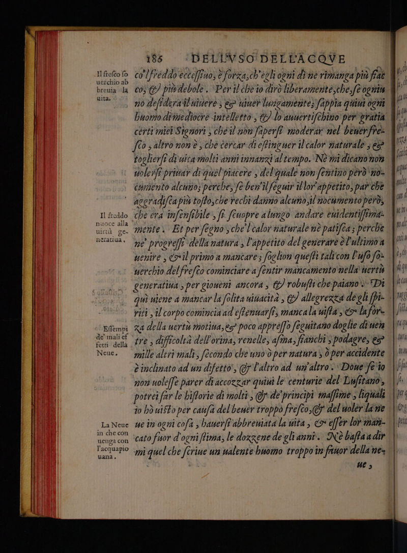 uità. Il freddo nuoce alla uictù ge- néeratiua, Effempi de’ mali ef Neue, La Neue in che con uenga con l’acquapio 186 ‘DELINVSO DELLACOVE lfreddveccofiuo, è forzasch'egli conii dine rimanga più fae contento alcuno; perche, fe ben'ilfeguir illor'appetito, par che TI ne proeve]fi ‘della natura , l'appetito del generare è l'ultimo a uenire , >il primo a mancare; foglion quefti talicon P'ufo fa» uerchio delfrefîo cominciare a fentir mancamento nella nerth generativa ; per giouéni ancora , G) robuffi che paiano Di riti , il corpo comincia ad eftenuatfi, mancala mifta ,&amp; lafor.- za della uertù motiua,ès? poco appreffo feguitano doglie divuera tre , difficoltà dell'orina, renelle, afma, fianchi 3 podlagre, €? mille aliri mali, fecondo che uno:d per matura > ò per accidente non uoleffe parer di accozzar quisi le centurie del Lufitano, potrei far le biftorie di molti , @yde'principi maffime > liguiali îo hd uiSto per caufa del'bener troppo frefco,(' del uolér lane ue im ogni cofa s hawerft'abbreniata la uita , &amp; effer lor mani ‘cato fior d'ogni ffima, le dozzene de gli anni. Nè baftaa dir mi quel che ferie un valente buomo troppo tn ‘fauor'della ne di ue;
