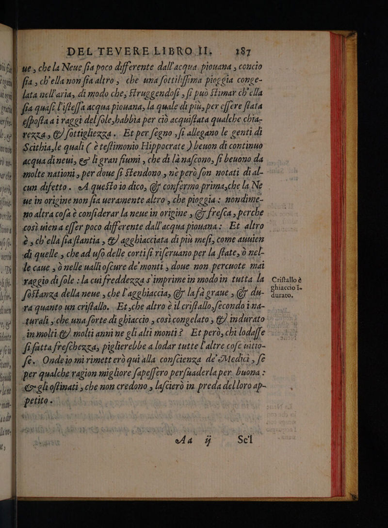 | -DEL'TEVERE LIBRO. . 487 lì fa | ‘we, che la Neue fia poco differente dall'acqua. piowana ; comcio IL | fia. ch'ella mon fia altro, che una fottil:frma pioggia conge- tg i lata nell'aria, di modo che; firuggendofi , fî può ftimar ch'ella trai fia quafe l'ifte(fa acqua pionana; La quale di più, per effere fata tf efpoffa ai raggi del foleshabbia per ciò acquiftata qualche chia- bol rezza» @/ fottigliezza . Et per fegno , fe allegano le genti. di tif Scicbia,le quali ( è teffimonio Hippocrate ) Leuon di continuo acqua dinevi, es li gran fiumi , che di là nafcono, fi beuono da | amolte mationi > per doue fi Stendono , me però fon motati di al- cun difetto. eAqgueStoio dico, @7 confermo prima,che la Ne ue in origine non fia ueramente aliro , che pioggia: nondime- pr Sd META OM arch iz, ei = =, ed — ila 3 has i i rea - (hl © ch'ela fraftantia &amp;/ agghiacciata di più mefi, come aunicn in «di quelle che ad ufo delle cortift riferuano per la ffate, ò nel- (Di de caue 3 ò elle walliofcure de' monti, doue non percuote mai fill raggio di fole «la cuifreddezza.s imprimetn modoin tutta la iv SOFtarza della neue » che l'agghiaccia, @7 lafa grane >, @7 du- | ra quanto un criffallo. Et sche altro è il criftallo feconda tra- | .iraolti &amp;) molti anni ne glialti monti? Et però, chi lodaffe All /ifattafrefehezza; piglierebbe a lodar tutie l'altre cofe wsitio- n Se Ondeiomirimetteròqui alla confcienza de' Medici , fe | per qualchetragion migliore fapeffero perfsaderla per. buona : De | Coelioffinati > che mon credono , lafcierò in. preda del loro ap- . petito. Criftallo è chiaccio fa durato,