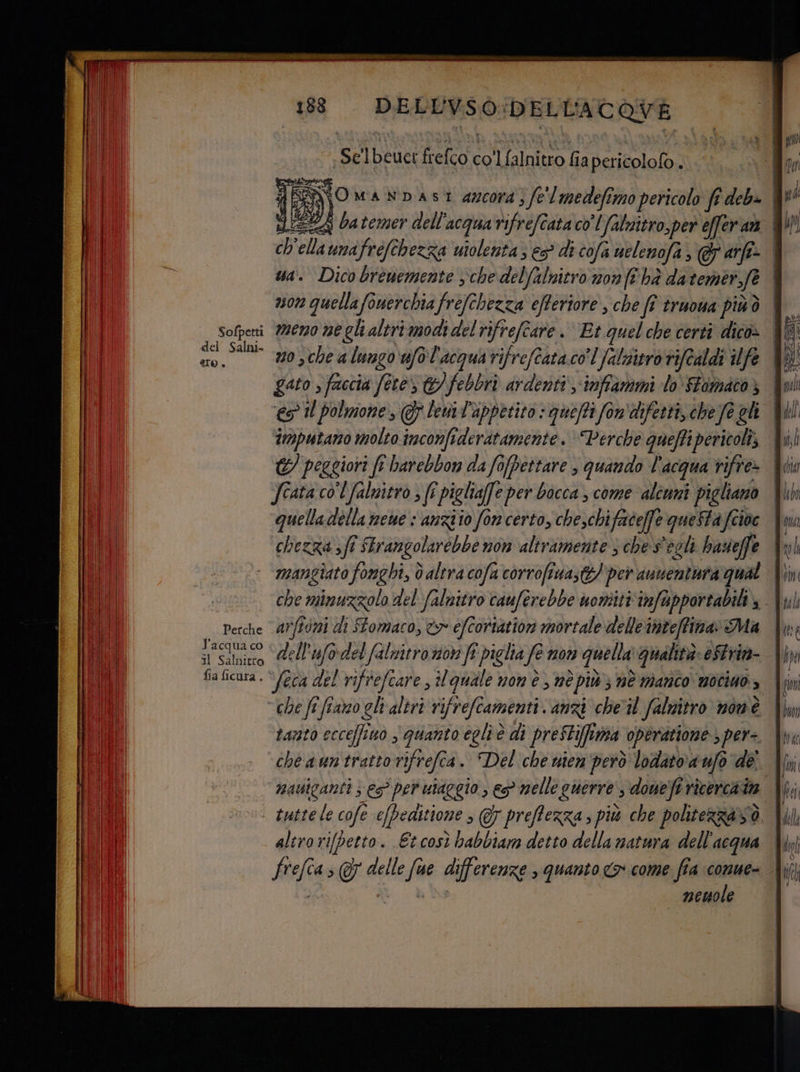 TRI Ata? Mae dla ed +00 SS RAI DELLVSO:DELL'ACQVE ‘sì ] beuce frefco coll falnitro fia pericolofo . 3 ella undfrefchezza uiolenta; e5° di cofa uelenofa , arfe» meno ne gli altri modi del rifrefe are. Et quel che certi dico: no 3che a lungo ufol'acquarifreftata co’ falititro tifcaldi ife gato s faccia fee ©) febbrò ardenti -inffammi lo SFomaco} es Il polmone, GF leml'appetito : quefti fon'difetti, che fe gli Sofpetti del Salni- to, €) peggiori ft barebbon da fofpettare $ quando l'acqua rifre» Jcata col falnitro ; fî pigliafe per bocca , come ‘alîuni pigliano I quelladella neue : anzio fon certo, che,chifriceffe queSta fcioe hi chezza sfi SErangolarebbe non altramente 3 che s'egli hazsieffe | ‘ mangiato fonghi, d altra cofa corrofina, ©? per ausentura qual | che E RIA, del falnitro cauferebbe uoniiti infapportabili, Perche aNff0ni di FFomaco, &amp;> éfcortation mortale delleinteffina» Ma il acqua co © ollufodel falnitro noi fi vielia fe nov quella walità: eStrin- v Pig TACITO | NE; il Salnitto .| VA CULT, SERRE rifrefiar e, tl quale nom è, né più } DÈ Manco mocino » tanto ecce/fino $ quanto egliè di preStiffima operatione ) per- altro rifpetto. Et così habbiam detto della matura dell'acqua [ult neuole