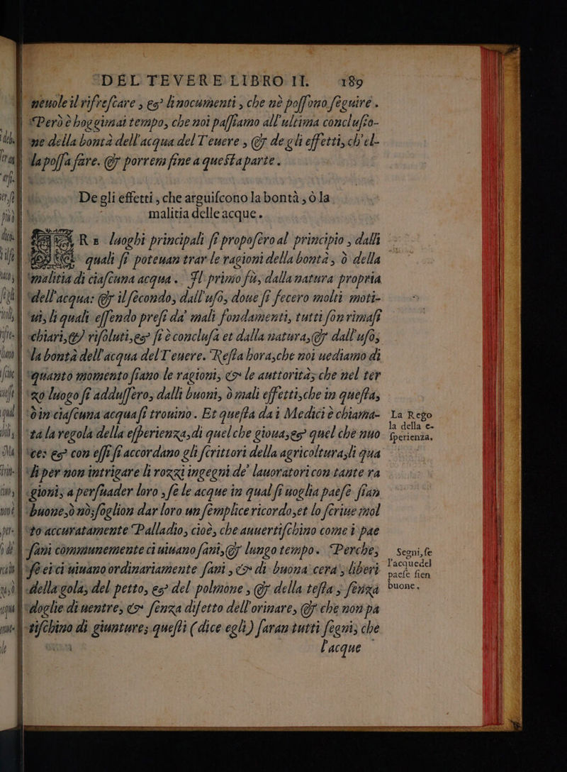 | | i I «RI JR IDEL TEVERE:LIBRO II 189 ‘Però è boggimat tempo, che noi paffiamo all'ultima conclufio- del | ve Ai lla boierà-dell acqua del Tewere, @ de gli effetti,c ch'el- trail <a poffa fa fare. &amp; porrem fine a queStaparte . Li È tft De gli effetti, che arguifconolabontà; ò.la pudli le malitia delle acque. STIA ius} Smalizia di ciafciuma acqua. TI primo fù; dalla natura propria fa ‘dell’ acqua: 7 il fecondo, dall ufo, doue fi fecero molti moti- hf qui effendo prefi cda mali fondamenti, tutti (on rimafî ln | Vabontàdell acqua delT'enere. Reffabora,che noi uediamo di ine ‘quanto momento fiano le ragion, <> le auttoritàz che nel ter ul zo luogo fî adduffero, dalli buoni, è sali effetti,che in quefta, ILA 0377, ciafcuma'acquafi tronino. Et quefta dai Medici è chiama- di] #a la regola della e[perienza,di quelche giona;e> quel che nuo Il] Vees es? con effi fl accordano gli fîrittori della agricolturazli gua im iper mom intrigare li rozzi ingegni de' lauoratori contante ra ins | «gionis a perfisader loro > fe le acque in qual fi noglia paefe ffara me | Buowe,dad;fogliors dar loro unfemplice ricordoset lo ferie mol to accuratamente Palladio, cioè, che anuertifchino come i pae ode | favi comniunemente ci uinano fant, 7 lungo tempo. Perche, ni af@erci mimano ordinariamente fani , > di buona’ cera' liberi usi | della golaz del petto, es del polmone , GF della teffa ; feriza ‘doglie di nentre, <> fenza difetto dell'orimare, @F che nori pa putef 24/6 dota di giuntures quefti (dice egh) faram tutti fegni; che l'acque La Rego la della: C+ fperienza. Segni, fe I acquedel paefe fien buone.