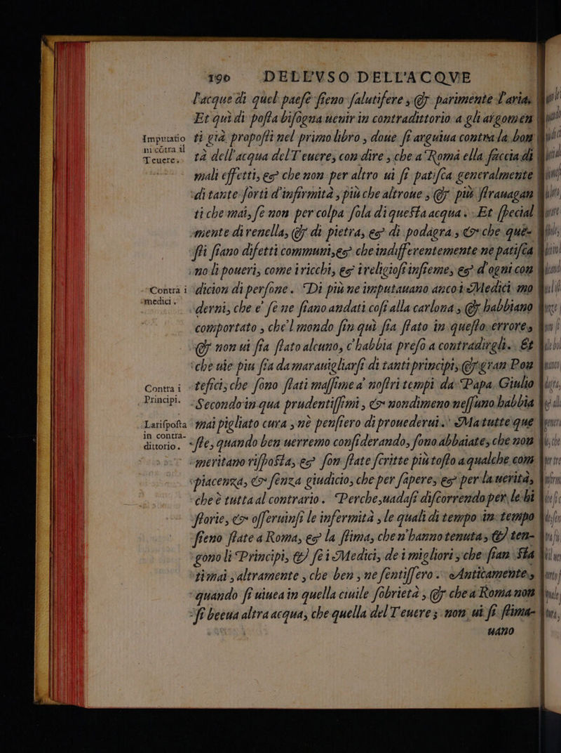 l'acque di quel: paefe fieno falutifere 3 @F parimente L'aria | pil Et quì di poffabifoguauenirin contradittorio a gli aigomen può Impraato ti già propofti mel primolibro , doue ft arguiua contrala bon Wp niente dell'acqua delT'eucre, condire ; chea Rom ella faccia di i rid mali effetti, es che non per altro ui fî patifca generalmente | NT; ‘ditante forti d'infirmità ; più che altrone s @ più Arauagan fun ti che:mai, fe non per colpa fola di quefta acqua è Et (Pecial Qu smente di renella, (7 di pietra, eg” di podagra., oche ques fl, ‘fi ffano difetti communi,ec> cheindifferentemente ne patifca IT) imoli poweri, come iricchi, es iveligioffinffeme, e d'ogni com kind aging dicion di perfone. “Di piùne imputamano anco i Medici mo pui | ‘. «‘derni, che e' fe me fiano andati coft alla carlona; @ habbiano &amp;n comportato , chel mondo fin qui fia ffato in queftoverrore» fio . momui fa fato alcuno, c'habbia prefo a contradirgli. Et W:hi ‘che ue piu fra damaranigliarfi di tanti principi; @gran Pow fun Conta i «tefficische fono ffati maffimea' noftri tempi da-Papa Giulio \kxr, Principi. Secondoinqua prudenti[fmi , «> nondimeno neffumo babbia Wod ‘Larifpofta © 9741 pigliato cuva 3 mè penfiero di prouederui.' Matutte que fun in contra- dittorio. “/f€3 quando ben uerremo confiderando, fono abbaiates che 120% 4, | ‘meritano vifafta, es fom ffate feritte piùtoffo aqualche cons Xen “piacenza, fenza giudicio; che per faperes es per lauerità, I nr cheè tuttaal contrario. Perchesuadafî difcorrendoper, le-hî fforie, cx offeruinfi le infermità ; le quali di tempo we-tempo Ni{r fieno ffate a Roma, € la ffima, chen'hannotenuta, G} ten- I hf ‘gono li Principi, &amp; foi Medici, de i migliori che ZARA (IT ‘tiwmai altramente , che ben 3 me fentiffero. Anticamente» fm “quando fî uiuea in quella ciuile fobrietà ; 5 che a Roma 108% Ami ST becwa altra acqua; che quella del Teuerez: mor ut fe frima= din, + QRINEO 4ANO P) v 4) pra == - —Go jin ita IL {