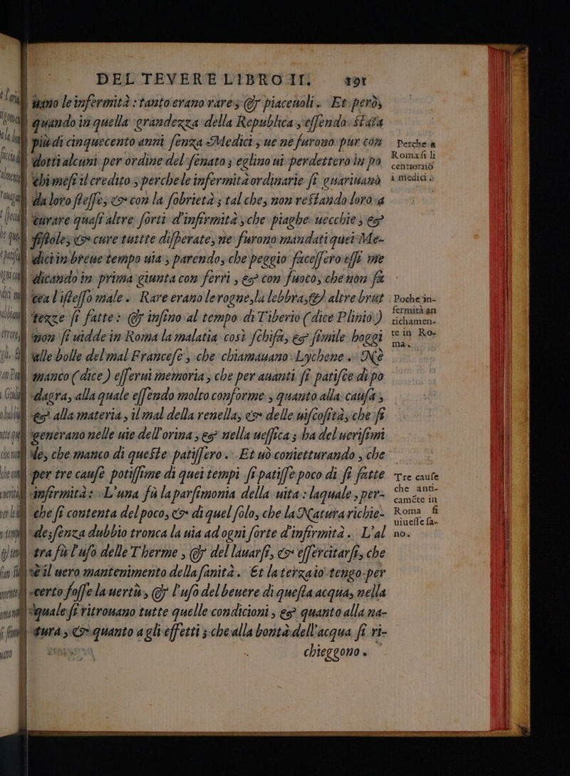 'Rma fa if Aimegl Tugal i prc È ; Qi ‘ha Ji Ù Mi alb 0U ii n che nov che cr ne ne i. | DEL TEVERE LIBRO II. Tor \duano leinfermità : tanto erano vares:@7 piacenoli. Et però, quando i in quella grandezza della Republica 'effendo Sata Worti alcuni per ordine del fenato 3 eglimo ui perdetteroi ln po | ebimefi il credito s perchele infermità ordinarie fi cuarivanò | da loro Pteffe: o con la fobrietà:; tal che; non reftando loro-a ‘curare quaft altre forti d'infirmita sche piaghe: uecchie ; € fiffoler en cure tustre difberate, ne furono mandati quetdMe- dic im bieue tempo uia > parendo, che peggio facefferoeffi we dicando in prima giunta con ferri , e con fuoco,.che non fa cea l'iffeffo male. Rare erano lerogne,la lebbra,tg) altre brat. € dala materia il mal della renella, <&amp; delle nifcofità; ab fi | generano nelle use dell'orina s es nella ueffe ica s ba del'ucriftmi | des che manco di queSte patiffero . Et uòconietturando , che per tre caufe potiftme di quei tempi fi patiffe poco di fi fatte gra fù l'ufo delle Therme , del lauarfî, > efercitarfi, che TALI tl 10. ua | i | |-certo fo offe lauerti, 7 l'ufo del beuere di queffa acqua, nella sins ; E al Roma li centiornòo i medici è Poche in- fermità an tichamen- tein Ro- maia Tre caufe che anti- caméte in Roma fi viuefle fa- no» ==
