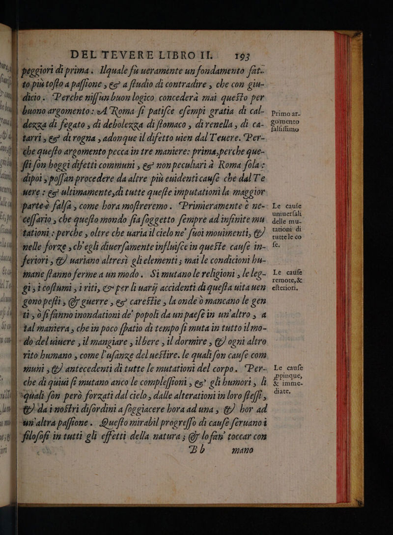 | T sO DR DEL TEVERE LIBRO II 163 Mea \} peggiori di prima Iquale fuueramente un fondamento fat. n to putoftoa paffione , > a ffudio di contradire , che con giu- , Wi} ‘dicio.:. Perche niffunbuon logico concedera mai queSto per lati uomo argomento: cA Roma fi patifce efempi gratia di cal- 6 dezza di fegato s di debolezza di ffomaco , dî vani; di ca- dd | Barrie di rogna, adonque il difetto uien dal Teuere. Per- “gf the quefto argomento pecca in tre maniere: prima,perche que- “MB «dipoi > poffan procedere da altre più ewidenti caufe che dal Te “ig mere : es ultimamentesdi tutte queffe imputattoni la maggior n i partecò falfa, come bora moffreremo. “Primieramente è ne- N | coffario, che quefto mondo fia fo oggetto fempre ad infinite 7717, od) ‘nationi » perche ; oltre che waria il cielo ne fto mouimenti, &amp;) 0 ‘melle forze » ch'egli diuerfamente influifce in queSte caufe in- ui | ferioris &amp;/ nariano altresì glielementi; mai le condicioni bu- 400) dnane fanno ferme a un modo. Simutanole religioni , le leg- HT gistcoffumisiriti, «per li uarij accidenti di queffa uita uen da | gomopefti @ guerre , es careStie la onde è mancano le gen 08) tiè Of famano inondationi de' popoli da un paefe in un'altro , a bal'maniera s che ir poco (Patio di tempo fi muta in tutto il mo- vanti do‘del uinere , il mangiare ; ilbere , il dormire, © ogni altro vito bumano , come l’ufanze del ueStire. le quali fan caufe coma n) 20u0î 57 antecedenti di tutte le mutationi del corpo. Per- ! DI che diguiui fi mutano anco le compleffioni , es” elibumori, li ti Spa lit € da imoStri difordini a focgiacere hora ad una s &amp;/ hor ad ini <tr altra paffione. Queffo mirabil progreffo di'caufe feruanoi n 08 pi Pi imtutti gli effetti della natura; @ylofan' toccar con BL MANO Primo ar- gomento fallufimo Le caufe uniuerfali delle mu- tationi' di tuttele co fe, Le caufe remote, efteriori, Le caufe ppinque, Ss Imme- diate.