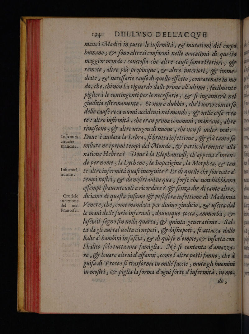 antiche mancate. nuoue. Crudele infettione del mal Francefe. 199 DELLVSO DELL’ACOVE diate > 5° neceffarie caufe di quello effetto , concatenate în mò dos cheschtnon ba riguardo dalle prime all'ultime s facilmente piglierà le contingenti per le neceffarie s\ es fr ingammerà nel delle‘caufe reca nuoui accidenti nel mondo; @ nelle cofe crea res altre infirmità ; che eran prima communis mancano altre natione Hebrea? Done è la Elephantiafî, ch appena s'inten= ve altreinfermità quafi incognite ? Et di quelle che fon nate tompinoftri; e damoffrianiimgua ; forfe che nombabbiamo e[fempi (panenteuoli a ricordare ? fenza dir ditante altre; diciamo di queffa infame GF pefifera infettione di Madonna Venere, che, come mandata per dinino giudicio se? ufcita dal le mani delle furie infernali , douunque tocca , ammorba xt» lafciatl feno fin mella quarta, &amp; quinta generatione. > Sal ra dagli anital uolta atnepoti, @bifmepoti, ft attacca dalle balie a' bambini infafcia s 5° di qui fe n'empies <> infetta con l'halito (olo tutta una famiglia. Nè ft contenta d'amazza» ves @ leware altrui d'affanni ; come l'altre peStifanno' che guifa di Proteo (î trasforma in mille faccie , muta gli buomini in moftri , <> piglia laforma d'ogni forte d'infermità, imma d do, fi Qui iv pi i 0 = = ss cu —= = E <d