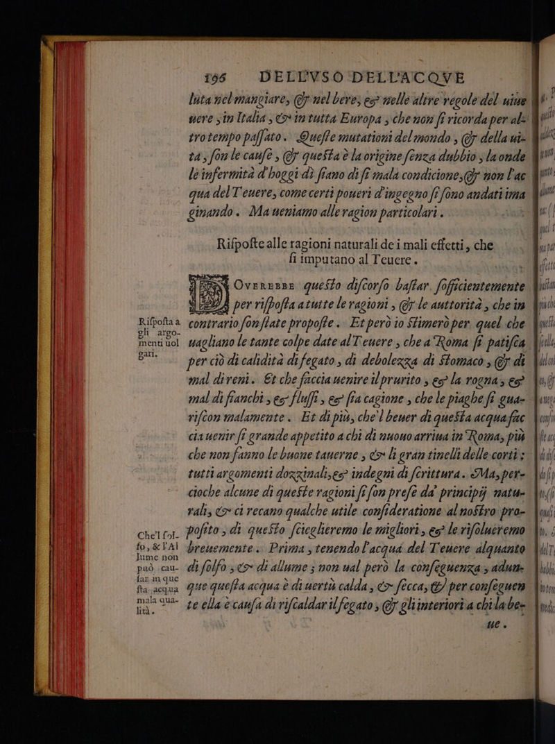 Rifpofta a gli argo menti uol gati. Che fol fo,&amp;LAI Jume non può. cau- far. in que fta. acqua mala qua- lità. 156 DELLVSO DELL'ACOVE luta nel mangiare, &amp; nel bere; es nelle altre regole del uine trotempo paffato. Queffe mutationi del mondo ; della ui» gimando . Maueniamo alle ragion particolari . Rifpofte alle ragioni naturali de i mali effetti, che fi imputano al Teuere. i] E W OvEREBBE questo di d ifcorfo baftar fo cientemente 7A per rifpofta atutte le ragioni »@7 le auttorità ; che în contrario fonffate propofte. Etrperò io ftimerò per. quel che wagliano le tante colpe date alT'eucre, chea Roma fi patifca per ciò di calidità difegato, di debolezza di Stomaco, € di mal diveni. Et che facciamenire il prurito s eo la rogna; eS mal di fianchi ses fluffi s es fia cagione , che le piaghe fi gua» che non fanno le buone tauerne , co li gran tinelli delle:corti; UL è | ar. | TL {TU beffa | puo | qu | fell 4, falco | (0, È) i A eta