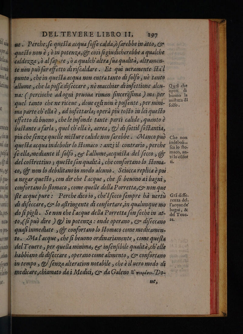 DEL'TEVERE LIBROUI. ‘197 li we Perchesfe questa acqua foffe:caldasò farebbe imatto, o ta | questo non'è ; din potenza; @ così figiudicherebbe a qualche landi Scaldezzarsò al fapare sd a qualch'alira (ua qualità, altramen- Lendl ge sbrinuò ce, di ri/caldare st ucramente: Sta mnlal] prmto s che in questa acqua non entra tanto di folfo 3 nè tanto ti Salle: che la poffa difeccare s nè macchiar diinfettione alcu- ma: (percioche adogni pruona riman fincerifftma ) ma per \vquel tanto che me riceue s done eglimon è poffente s per mini- \ mapartech'ellaè , ad'infettarla; operà più tofto im lei queSto | effetto di buono, che le infonde tante parti calide s quanto è ‘teli Daftante afarla , quel ch'ella è, aerea; &amp;/ di fottil (oftantia, inf] più che fenza quelle mifture calide mor farebbe + «Manco può (el chel questa acqua indebolir lo ffomaco + anzi il contrario ; perche pala) feellasmediante il folfo seg l'allumesacquifta del (ecco (A) delcoftrettiuo ; queste fonqualità ; che confortano lo ftoma- us t9] 00 GF 20m lo debilitano 1 modo alcuno. Sciacca replica è poi fu È negar questo ; con dir che l'acque ; che fi benono ai bagni ; uf] cormfortamo lo flomaco , come quelle della Porretta;<> non que i, pill Pe acque pure: ‘Perche dico io , che'lfecco fempre hà uertù «ni: sde difeccare, <> lo affringente di confortare,in qualunque mo ‘pp «do ft? pigli. Semon che l'acque della Porretta fon feche im at- utili stos(f? può dire ) &amp;/ in potenza : onde operano , co difeccano vii quafi immediate » @7 comfortano lo Stomaco come medicamen- im) 20», Mal'acque s che fî benono ordinariamente , come quefta TTD vanî (del Tenere, per quella minima, es infenfibile qualità,ch'elle pr babbiano di difeccare s operano come alimento , <> confortano fi Intempo > &amp;/ fenza alteration notabile ; che è il uero modo di ill] azedicare,chiamato da i Medici, cx da Galeno E winpdonDo- n “e, Quel-che operi, di buono la miftura di folfo. Che non indeboli-- fca lo fto- maco, an- zi lo cofor ti; 47 Gra diffe- renza del. l’acque de” bagni, &amp; del Teue. re,