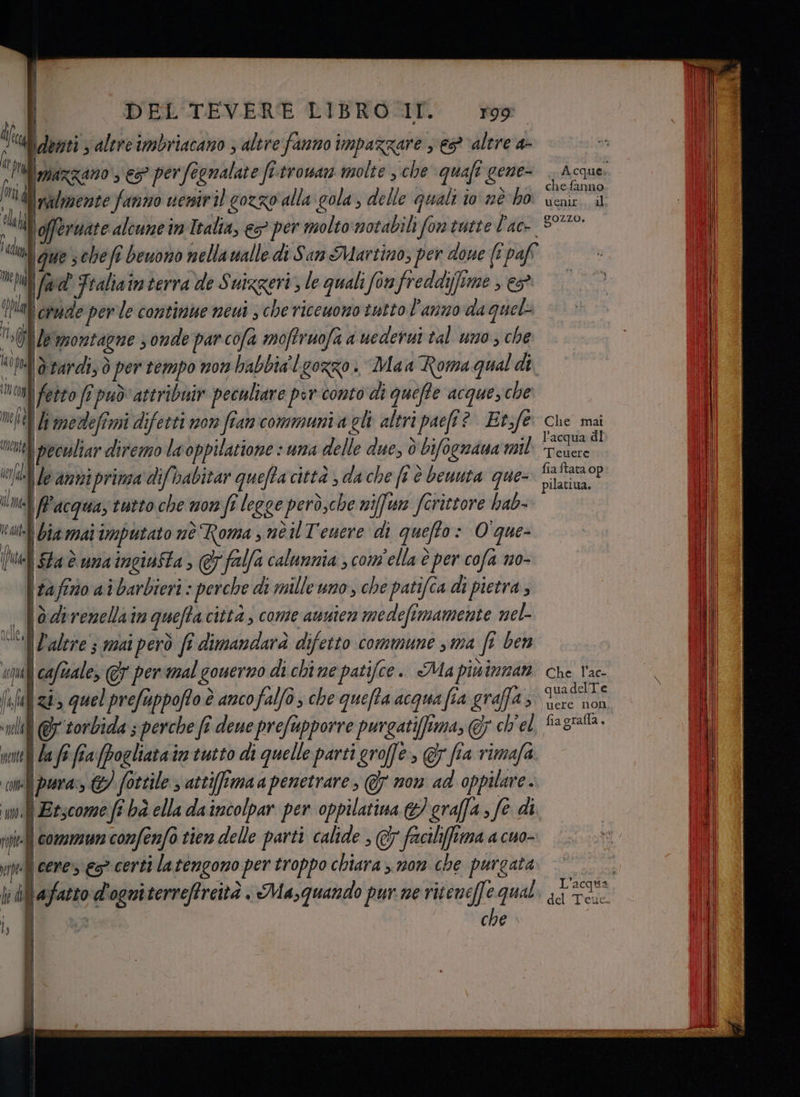 I da | fi Dia DEL TEVERE LIBRO-.IT. Togo demti s altre imbriacano ; altre fanno impazzare s eg ‘altre a- Mimazzano ‘es? perfognalate fi trowan molte , che quafi gene- Nu Inalmente fanno ueniril cozzo alla cola, delle quali io né ho | “di lofferwate alcune in Italia, e>° per molto notabili fon tutte Pac ‘din que scheft beuono nella walle di San Martino; per done {i paff hi I fivd Fraliaim terra de Suizgeri, le quali fon freddifime , «> pla crude per le continue neui ; che riceuono tutto l'anno da quel 0 leqmontagne onde parcofa moffruofi a uederui tal uno ; che “0tel| drardi, ò per tempo nom babbia'L gozzo. Maa Roma qual di, irc fetto fi può attribuiv peculiare per conto di queffe acquesche limedefimi difetti non fran communi a gli altri paeft? Etf peculiar diremo la oppilatione : una delle due, è bifognaua mil le aniprimsa difbabitar quefta città , da che ft è beuuta que- Pacqua, tutto che non fî legge però,che niffun ferittore hab- tolti Bia mai imputato nè Roma s né il T'enere di quefto: O que- (td Sta è ua ingivfta > @ falfa calunnia ; com'ella è per cofa no- \ tafirio ai barbieri : perche di mille uno, che patifîa di pietra; — | Oderemellain quefta citta, cone aunien medefimamente mel- “Zalere ; mai però fî dimandarà difetto commune sma ft ben Acqui | caftale, perimal gouerno di chi ne patifce.. Ma piùinnan sfizi» quelprefuppoffo è anco falfo , che quefta acqua fia graffa > ‘pl i @ torbida s perche fî dene prefupporre purgatiffima, @; ch'el nente La fe: fra (pogliata in tutto di quelle parti groffe, @ fia rimafa me pra, © fottile ; attifimaa penetrare, @y non ad oppilare. DI i Etscome fî bà ella daincolpar per oppilatina graffa, fe di ppi] Gomera co fonfo tien delle parti calide ; &amp; faciliffima a cuo- mel] cene» € certi la tengono per troppo chiara >. mom che purgata bal afazto d'ogniterrefreità . Ma,quando pur ne riceneffe qual i, BR raso che mente vela ‘) Ul MÈ A cque.. chefanno uenir:. al gozzo, Che mat l’acqua di Teuere fia ftata op pilatiua. Che. l’ac- quadelTe uere non fia grafla ‘ del Teue.