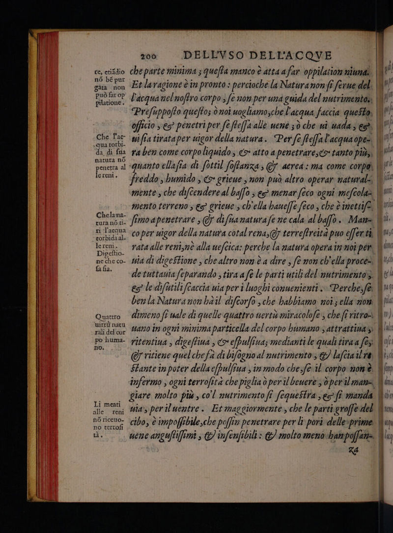 te, etiadio nò bé pur Sata non può far op pilatione . + Che l'ac- qua torbi- da di fua natura nò penetra al lereni. Chelana- cura nò ti- ri ‘l’acqua © torbida al- le reni. Digeftio- ne che co- fa fia. Quattro uirtiù natu - rali del cur po huma- no. Li meati alle reni no riceuo- no terrofi LI, 200 DELL'VSO DELL'ACQOVE fimoapenetrare , @ difuanaturafe ne cala al baffo. Mana es le difutilifîaccia wia per i luoghi conuenienti + Perche.fe dimeno fî uale di quelle quattro uerti miracolofe, che fi vitro» vano in ogni minima particella del corpo bumano ) attrattina ritentiua , digeffiua , co efpulfina; medianti le quali tiraa fès (&amp;7 ritiene quelchefa di bifogno al nutrimento: &amp;/ laftia il re Za