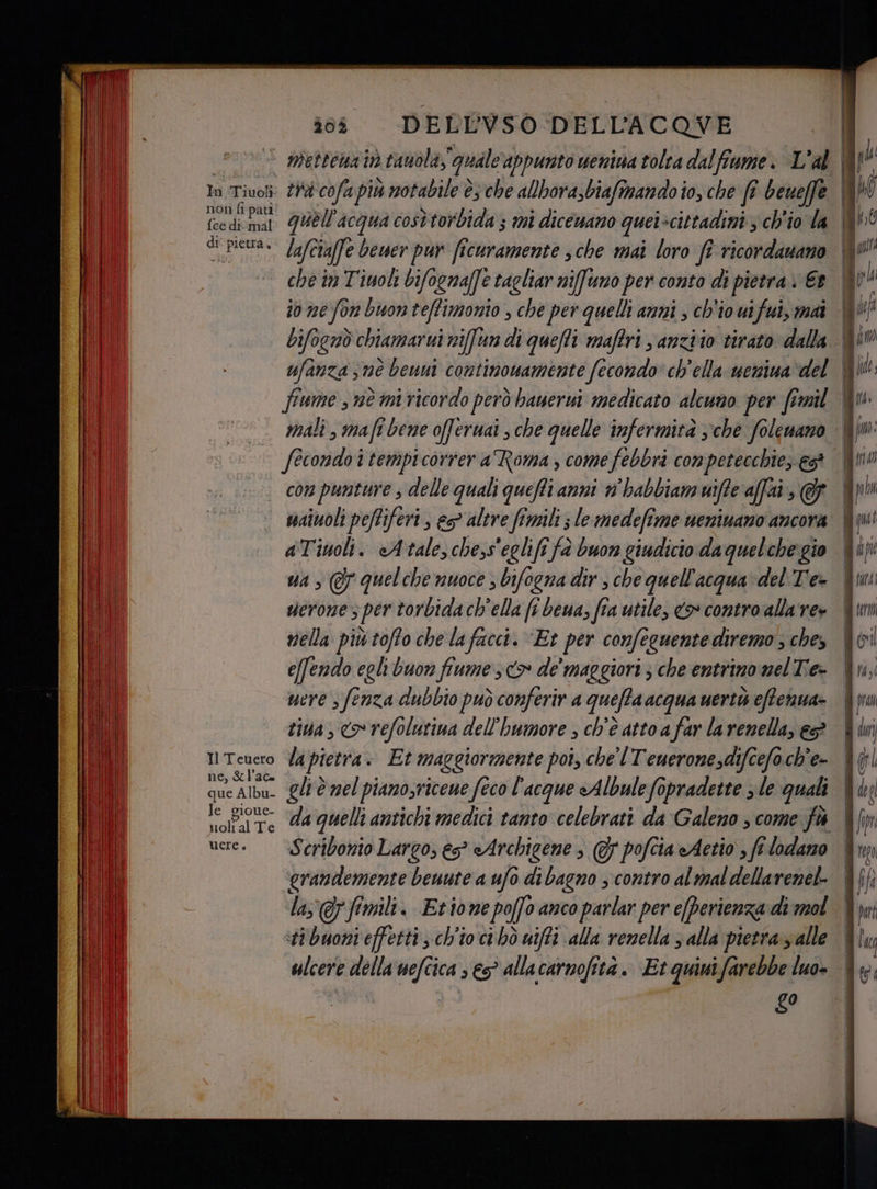 In Tiuoli non fi pati {ce dicmal di° pietra, Il Teuero ne, &amp;l’ace que Albu- le gioue- iolì. alTe uere. DELL'VSO DELL'ACQVE lafciaffe bewer pur ficuramente sche mai loro fî ricordanano che în Tiuoh bifogna(fe tagliar nifuno per conto di pietra Et fiume nè mi ricordo però banerui medicato alcuno per fimil fecondo itempicorrer a Roma , come febbri conpetecchie; es? con punture s delle quali queffi anni n'habbiam uiffe affai, @&amp; ssaiuoli peffiferi , es> altre fimili ; le medefime ueniuano ancora aTinoli. «Atale,chess'eglifi fà buon giudicio daquelchegio ua > @ quelche nuoce ; bifogna dir; che quell'acqua del Tie vierone 5 per torbidach'ella fi beua, fra utile, <> contro alla're» nella più toffo che la facci. “Et per confe cquente diremo ; ches e[fendo egli buon fiume sx de maggiori ; che entrino mel Tie- mere s fenza dubbio può conferir a quefta acqua uertò eftenua- tiva, <o refolutina dell'bumore , ch'è atto a far larenella, eP la pietra. Et maggiormente poi, che lTeueronesdifcefoch'e- gli è nel pianosricene feco l'acque «Albulefopradette s le quali Scribonio Largo, es° Archigene s @ pofcia eAetio , fi lodlano grandemente beuute a ufo di bagno ; contro al mal dellarenel- las @pfimili. Etione poffo anco parlar per eperienza di mol sti buoni effetti ch'io ci hò uifti alla renella ; alla pietra yalle ulcere della‘ nefcica » 65° allacarnofità. Et quiuifarebbe luo- &amp;0