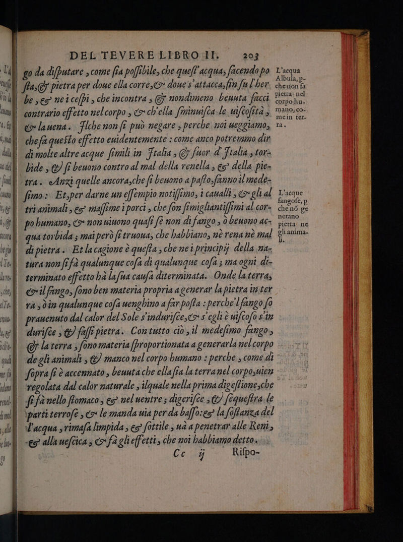 Ul de 7 fi 7 LÙ st 4, 6} tma dal È 1 del fi cu È 56 I Ii Mora È | | ) DEL TEVERE LIBRO IT. 2027. go da diputare , come fra poffibile, che quell acqua, facendo po fla,@ pietra per doue ella corre, doue s'attacca,ftna fu (her. be ves neicefpi , che incontra , @j nondimeno beuuta facci contrario effetto nelcorpo , o ch'ella fininmifca-le wifcofttà ; eos lanena. Flche non fî può negare ; perche noi ueggiamo, chefa questo effetto euidentemente : come anco potremmo dir di molte altre acque fimili in Ftalia , &amp; fuor.d' Fralta..tor> bide 3 &amp;) (i beuono contro al mal della renella ; e° della pie- tra. «Anzi quelle ancora,che fi beuono a pafto sfanno il mede- fimo. Et;per darne un effempio notifftimo, i caualli > gli al gri animali es majftme i porci , che for femigliantiffimi al.cor- po humano, <o* non uiuono quali fe non di fango » è beuono ac qua torbida 5 mai però fi truowa, che habbiano, nè rena nè mal di pietra. Et lacagione è quefta che nei principij della na- sura non fi fà qualunque cofa di qualunque cofa; ma ogni di- terminato effetto hà lafwva caufa diterminata. Onde la.terra; L'acqua Albula, p- chenon fa pietra: nel corpo:hu- mano; co. mein ter. Ta L'acque fangofe, p che n6 ge nerano pietra’ ne gli anima. và > dire qualunque cofa wenghino a far pofta : perche'l fango fo pranenuto dal calor del Sole s'indurifce,co s'egli è wifcofo sit durifce 3) ff pietra. Contutto ciò il medefimo fango, fifa nello fomaco , e nel uentre s digerifee 30) fequeftra. le \parti terrofe 3 <> le manda uia per da baffo:es® la foffanza del l’acqua s vimafa limpida ; € fottile, uà a penetrar alle Reni, es? allauefcica, fa glieffetti, che noi babbiamo detto...
