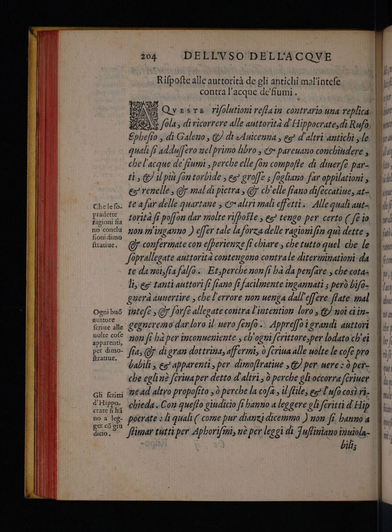 DELL'VSO DELL’ACQOVE Rifpofte alle auttorità de gli antichi mal'intefe contra l'acque de'fumi. Vi 9), 4 Qveste vifolutioni reffain contrario una replica Ephefio , di Galeno, &amp;) di Auicenna , es d'altri ‘antichi zle Che le fo- pradette ragion fia no conclu fionidima ftratiue. Ogni bus auttore fcriue alle uolte cofe apparenti, pet dimo- ftrattue. Gh fcritti d'Hi ppo- crate:fi ha no a A ger cò 9 dicio. chel’ acque a de fiumi s perche elle fon compofte di diuerfe par- te afar delle le quartante 3 co altri mali effetti. Alle quali atit= mon inganno ) e(fer tale laforza delle ragionifim quì dette , te dancizfia falfo.. Et,perché nonfi hà da penfare , che cota- li, eg tanti auttori fî fiano fi facilmente ingannati ; però bifo- jogfî s@7 forfe allegate contra l’intention loro €) noi ciin- gegneremo dar docili fenfo.. Apprefoigrandi auttori mon ft ha per imconuentente , ch ogni i fcrittore,per lodato ch'ei fia; di gran dottrina, affermi, è feriua alle uolte le cofe pro babili , e apparenti , per dimofIratiue >€/ per. nere è ò per- che egli nè fcriua per detto d'altri; è perche gli occorra feriuer mead altro propofito sd perche la cofa., il [files eg lufocosè ri. chieda ..Con quefto giudicio fi hanno a leggere gli foritti d'Hip - pocrate : hi quali ( come pur dianzi dicemmo ) mon fe. hanno a bili;